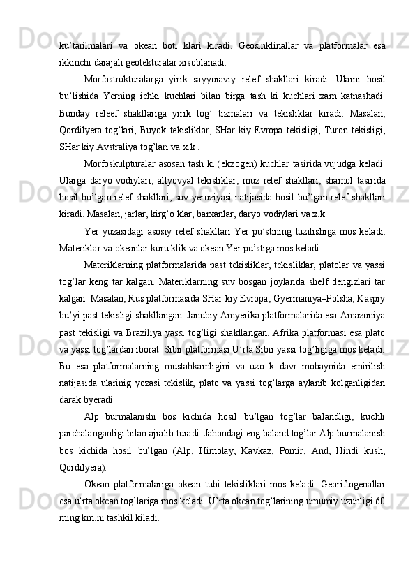 ku ’ tarilmalari   va   okean   boti   klari   kiradi .   Geosinklinallar   va   platformalar   esa
ikkinchi   darajali   geotekturalar   xisoblanadi .
  Morfostrukturalarga   yirik   sayyoraviy   relef   shakllari   kiradi .   Ularni   hosil
bu ’ lishida   Yerning   ichki   kuchlari   bilan   birga   tash   ki   kuchlari   xam   katnashadi .
Bunday   releef   shakllariga   yirik   tog ’   tizmalari   va   tekisliklar   kiradi .   Masalan ,
Qordilyera   tog ’ lari ,   Buyok   tekisliklar ,   SHar   kiy   Evropa   tekisligi ,   Turon   tekisligi ,
SHar   kiy   Avstraliya   tog ’ lari   va   x . k  .
Morfoskulpturalar   asosan   tash   ki   ( ekzogen )   kuchlar   tasirida   vujudga   keladi .
Ularga   daryo   vodiylari ,   allyovyal   tekisliklar ,   muz   relef   shakllari ,   shamol   tasirida
hosil   bu ’ lgan   relef   shakllari ,   suv   yeroziyasi   natijasida   hosil   bu ’ lgan   relef   shakllari
kiradi .  Masalan ,  jarlar ,  kirg ’ o   klar ,  barxanlar ,  daryo   vodiylari   va   x . k .
Yer   yuzasidagi   asosiy   relef   shakllari   Yer   pu ’ stining   tuzilishiga   mos   keladi .
Materiklar   va   okeanlar   kuru   klik   va   okean   Yer   pu ’ stiga   mos   keladi .
Materiklarning   platformalarida   past   tekisliklar,   tekisliklar,   platolar   va   yassi
tog’lar   keng   tar   kalgan.   Materiklarning   suv   bosgan   joylarida   shelf   dengizlari   tar
kalgan. Masalan, Rus platformasida SHar kiy Evropa, Gyermaniya–Polsha, Kaspiy
bu’yi past tekisligi shakllangan. Janubiy Amyerika platformalarida esa Amazoniya
past   tekisligi   va Braziliya  yassi   tog’ligi  shakllangan.   Afrika  platformasi   esa  plato
va yassi tog’lardan iborat. Sibir platformasi U’rta Sibir yassi tog’ligiga mos keladi.
Bu   esa   platformalarning   mustahkamligini   va   uzo   k   davr   mobaynida   emirilish
natijasida   ularinig   yozasi   tekislik,   plato   va   yassi   tog’larga   aylanib   kolganligidan
darak byeradi.
Alp   burmalanishi   bos   kichida   hosil   bu’lgan   tog’lar   balandligi,   kuchli
parchalanganligi bilan ajralib turadi. Jahondagi eng baland tog’lar Alp burmalanish
bos   kichida   hosil   bu’lgan   (Alp,   Himolay,   Kavkaz,   Pomir,   And,   Hindi   kush,
Qordilyera).
Okean   platformalariga   okean   tubi   tekisliklari   mos   keladi.   Georiftogenallar
esa u’rta okean tog’lariga mos keladi. U’rta okean tog’larining umumiy uzunligi 60
ming km.ni tashkil kiladi. 