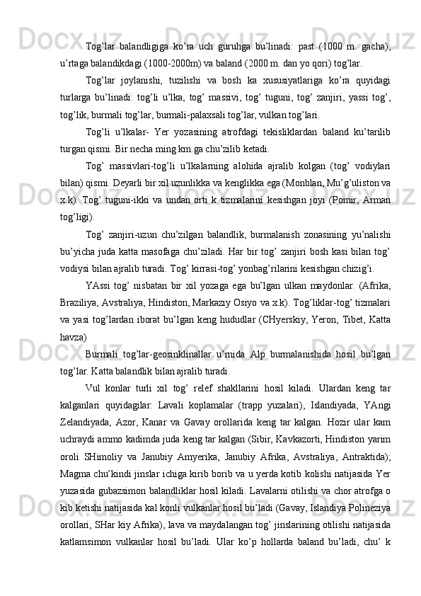 Tog’lar   balandligiga   ko’ra   uch   guruhga   bu’linadi:   past   (1000   m.   gacha),
u’rtaga balandikdagi (1000-2000m) va baland (2000 m. dan yo qori) tog’lar.
  Tog’lar   joylanishi,   tuzilishi   va   bosh   ka   xususiyatlariga   ko’ra   quyidagi
turlarga   bu’linadi:   tog’li   u’lka,   tog’   massivi,   tog’   tuguni,   tog’   zanjiri,   yassi   tog’,
tog’lik, burmali tog’lar, burmali-palaxsali tog’lar, vulkan tog’lari.
Tog’li   u’lkalar-   Yer   yozasining   atrofdagi   tekisliklardan   baland   ku’tarilib
turgan qismi. Bir necha ming km.ga chu’zilib ketadi. 
Tog’   massivlari-tog’li   u’lkalarning   alohida   ajralib   kolgan   (tog’   vodiylari
bilan) qismi. Deyarli bir xil uzunlikka va kenglikka ega (Monblan, Mu’g’uliston va
x.k).   Tog’   tuguni-ikki   va   undan   orti   k   tizmalarini   kesishgan   joyi   (Pomir,   Arman
tog’ligi).
Tog’   zanjiri-uzun   chu’zilgan   balandlik,   burmalanish   zonasining   yu’nalishi
bu’yicha  juda  katta masofaga  chu’ziladi.  Har  bir  tog’  zanjiri  bosh  kasi  bilan  tog’
vodiysi bilan ajralib turadi. Tog’ kirrasi-tog’ yonbag’rilarini kesishgan chizig’i.
YAssi   tog’   nisbatan   bir   xil   yozaga   ega   bu’lgan   ulkan   maydonlar.   (Afrika,
Braziliya, Avstraliya, Hindiston, Markaziy Osiyo va x.k). Tog’liklar-tog’ tizmalari
va   yasi   tog’lardan   iborat   bu’lgan   keng   hududlar   (CHyerskiy,   Yeron,   Tibet,   Katta
havza)
Burmali   tog’lar-geosinklinallar   u’rnida   Alp   burmalanishida   hosil   bu’lgan
tog’lar. Katta balandlik bilan ajralib turadi.
Vul   konlar   turli   xil   tog’   relef   shakllarini   hosil   kiladi.   Ulardan   keng   tar
kalganlari   quyidagilar:   Lavali   koplamalar   (trapp   yuzalari),   Islandiyada,   YAngi
Zelandiyada,   Azor,   Kanar   va   Gavay   orollarida   keng   tar   kalgan.   Hozir   ular   kam
uchraydi ammo kadimda juda keng tar kalgan (Sibir, Kavkazorti, Hindiston yarim
oroli   SHimoliy   va   Janubiy   Amyerika,   Janubiy   Afrika,   Avstraliya,   Antraktida);
Magma chu’kindi jinslar ichiga kirib borib va u yerda kotib kolishi natijasida Yer
yuzasida gubazsimon   balandliklar hosil kiladi. Lavalarni otilishi va chor atrofga o
kib ketishi natijasida kal konli vulkanlar hosil bu’ladi (Gavay, Islandiya Polineziya
orollari, SHar kiy Afrika), lava va maydalangan tog’ jinslarining otilishi natijasida
katlamsimon   vulkanlar   hosil   bu’ladi.   Ular   ko’p   hollarda   baland   bu’ladi,   chu’   k 