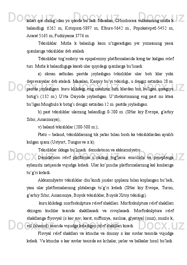 kilari qor chizig’idan yo qorida bu’ladi. Masalan, CHimborasi vulkanining mutla k
balandligi   6262   m,   Kotopoxi-5897   m,   Elburs-5642   m.,   Popokatepetl-5452   m,
Ararat 5165 m, Fudziyama 3776 m.
Tekisliklar.   Mutla   k   balanligi   kam   u’zgaradigan   yer   yozasining   yassi
qismlariga tekisliklar deb ataladi.
Tekisliklar tog’embriy va epipaleozoy platformalarida keng tar kalgan relef
turi. Mutla k balandligiga karab ular quyidagi qismlarga bu’linadi:
a)   okean   sathidan   pastda   joylashgan   tekisliklar   ular   boti   klar   yoki
depressiyalar deb ataladi. Masalan, Kaspiy bu’yi tekisligi, u dengiz satxidan 28 m.
pastda   joylashgan.   kuru   klikdagi   eng   mashxur   boti   klardan   biri   bu’lgan   qoragiyo
botig’i   (132   m.)   U’rta   Osiyoda   joylashgan.   U’zbekistonning   eng   past   nu   ktasi
bu’lgan Mingbulo k botig’i dengiz satxidan 12 m. pastda joylashgan.
b)   past   tekisliklar   ularning   balandligi   0-200   m.   (SHar   kiy   Evropa,   g’arbiy
Sibir, Amazoniya);
v) baland tekisliklar (200-500 m.);
Plato  –   baland,  tekisliklarning   tik  jarlar   bilan  bosh   ka   tekisliklardan   ajralib
kolgan qismi (Ustyort, Tungus va x.k).
Tekisliklar ikkiga bu’linadi: denuda ts ion va akkumulyativ.
Denuda ts ion   relef   platforma   u’rnidagi   tog’larni   emirilishi   va   peneplenga
aylanishi natijasida vujudga keladi. Ular ko’pincha platformalarning kal konlariga
tu’g’ri keladi.
Akkumulyativ tekisliklar chu’kindi jinslar qoplami bilan koplangan bu’ladi,
yani   ular   platformalarning   plitalariga   tu’g’ri   keladi   (SHar   kiy   Evropa,   Turon,
g’arbiy Sibir, Amazoniya, Buyok tekisliklar, Buyok Xitoy tekisligi).
 kuru klikdagi morfoskulptura releef shakllari. Morfoskulptura relef shakllari
ekzogen   kuchlar   tasirida   shakllanadi   va   rivojlanadi.   Morfoskulptura   relef
shakllariga flyovyal (o kar suv, karst, suffoziya, surilma, glyatsyal (muz), muzlo k,
eol (shamol) tasirida vujudga keladigan relef shakllari kiradi.
Flovyal   relef   shakllari   va   ktincha   va   doimiy   o   kar   suvlar   tasirida   vujudga
keladi. Va ktincha o kar suvlar tasirida ari kchalar, jarlar va balkalar hosil bu’ladi. 