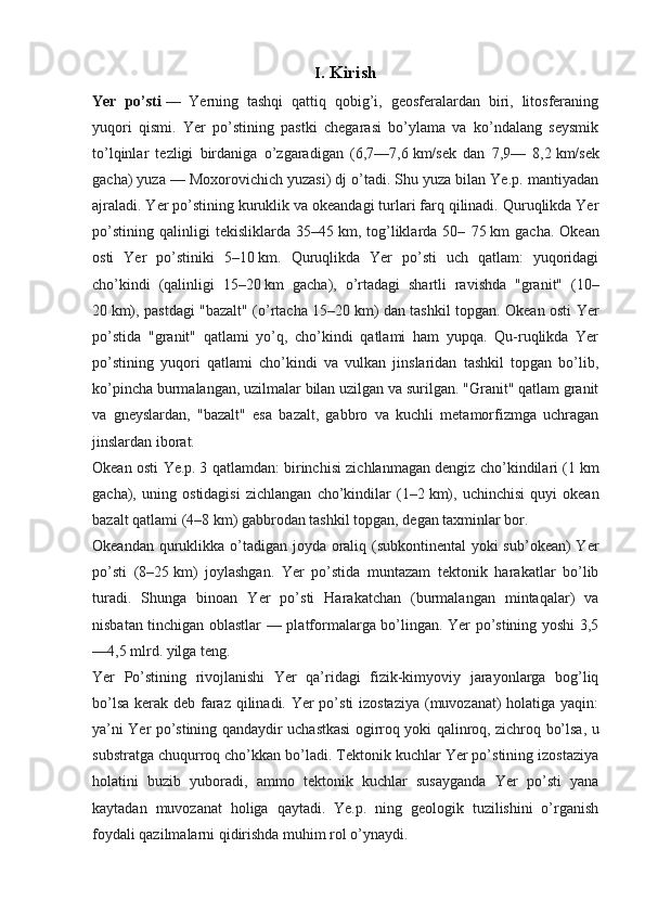 I. Kirish
Yer   po’sti   —   Yerning   tashqi   qattiq   qobig’i,   geosferalardan   biri,   litosferaning
yuqori   qismi.   Yer   po’stining   pastki   chegarasi   bo’ylama   va   ko’ndalang   seysmik
to’lqinlar   tezligi   birdaniga   o’zgaradigan   (6,7—7,6   km/sek   dan   7,9—   8,2   km/sek
gacha) yuza — Moxorovichich yuzasi) dj o’tadi. Shu yuza bilan Ye.p. mantiyadan
ajraladi. Yer po’stining kuruklik va okeandagi turlari farq qilinadi. Quruqlikda Yer
po’stining   qalinligi   tekisliklarda   35–45   km,   tog’liklarda   50–   75   km   gacha.   Okean
osti   Yer   po’stiniki   5–10   km.   Quruqlikda   Yer   po’sti   uch   qatlam:   yuqoridagi
cho’kindi   (qalinligi   15–20   km   gacha),   o’rtadagi   shartli   ravishda   "granit"   (10–
20   km), pastdagi "bazalt" (o’rtacha 15–20   km) dan tashkil topgan. Okean osti Yer
po’stida   "granit"   qatlami   yo’q,   cho’kindi   qatlami   ham   yupqa.   Qu-ruqlikda   Yer
po’stining   yuqori   qatlami   cho’kindi   va   vulkan   jinslaridan   tashkil   topgan   bo’lib,
ko’pincha burmalangan, uzilmalar bilan uzilgan va surilgan. "Granit" qatlam granit
va   gneyslardan,   "bazalt"   esa   bazalt,   gabbro   va   kuchli   metamorfizmga   uchragan
jinslardan iborat.
Okean osti Ye.p.   3 qatlamdan: birinchisi zichlanmagan dengiz cho’kindilari (1   km
gacha),   uning   ostidagisi   zichlangan   cho’kindilar   (1–2   km),   uchinchisi   quyi   okean
bazalt qatlami (4–8   km) gabbrodan tashkil topgan, degan taxminlar bor.
Okeandan quruklikka o’tadigan joyda oraliq (subkontinental  yoki  sub’okean)  Yer
po’sti   (8–25   km)   joylashgan.   Yer   po’stida   muntazam   tektonik   harakatlar   bo’lib
turadi.   Shunga   binoan   Yer   po’sti   Harakatchan   (burmalangan   mintaqalar)   va
nisbatan tinchigan oblastlar — platformalarga bo’lingan. Yer po’stining yoshi 3,5
—4,5 mlrd. yilga teng. 
Yer   Po’stining   rivojlanishi   Yer   qa’ridagi   fizik-kimyoviy   jarayonlarga   bog’liq
bo’lsa kerak deb faraz qilinadi. Yer  po’sti  izostaziya  (muvozanat) holatiga yaqin:
ya’ni Yer po’stining qandaydir uchastkasi ogirroq yoki qalinroq, zichroq bo’lsa, u
substratga chuqurroq cho’kkan bo’ladi. Tektonik kuchlar Yer po’stining izostaziya
holatini   buzib   yuboradi,   ammo   tektonik   kuchlar   susayganda   Yer   po’sti   yana
kaytadan   muvozanat   holiga   qaytadi.   Ye.p.   ning   geologik   tuzilishini   o’rganish
foydali qazilmalarni qidirishda muhim rol o’ynaydi.