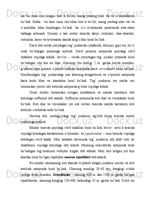 Jar   bu   uzun   chu’zilagan   boti   k   bu’lib,   uning   yonbag’irlari   tik   va   u’simliklarsiz
bu’ladi.   Balka   -   bu   ham   uzun   chu’zilan   boti   k   bu’lib,   uning   yonbag’irlari   tik   va
u’simliklar   bilan   koplangan   bu’ladi.   Jar   u’z   rivojlanishi   jarayonida   asta-sekin
balkaga   aylanadi.   Doimiy   o   kar   suvlar   tasirida   daryo   vodiylari,   shar-sharalar,
ostonalar, kayir va tyerrasalar xamda kirg’o klar hosil bu’ladi.
Karst deb suvda yeriydigan tog’ jinslarida (ohaktosh, dolomit, gips tuz, bu’r)
sodir   bu’ladigan   jarayonga   aytiladi.   Karst   jarayoni   natijasida   quyidagi   relef
shakllari   vujudga   keladi:   karrlar   –   suvda   yeriydigan   tog’   jinslari   yuzasida   hosil
bu’ladigan   chu   kur   ari   klar.   Ularning   chu   kurligi   2   m.   gacha   borish   mumkin.
g’orlarni   tepa   qismini   u’pirilib   tushishi   natijasida   karst   voronkalari   hosil   bu’ladi.
Karstlandigan   tog’   jinslaridagi   yori   klarning   kengaytirish   va   u’pirilish   natijasida
karst   kudu   klari   va   shaxtalari   hosil   bu’ladi.   Tog’   jinslarini   yer   ostida   suv
tomonidan yeritib olib ketilishi natijasida g’orlar vujudga keladi.
Grunt   suvlari   tomonidan   yerigan   moddalarni   va   mayda   zarralarni   olib
ketishiga suffoziya deb ataladi. Suffoziya jarayonida boti klar va voronkalar hosil
bu’ladi.   Boti   klar   va   voronkalar   yer   osti   suvlari   tasirida   mayda   zarralarni   olib
ketilishi o kibatida sodir bu’ladi.
Surilma   deb,   yonbag’irdagi   tog’   jinslarini   og’irlik   kuchi   tasirida   surilib
tushishiga aytiladi.
Muzlar tasirida quyidagi relef shakllari hosil bu’ladi   karlar - sovu k tasirida
vujudga keladigan kavaksimon u’yilmalar;   ku’ypeshonalar  – muz tasirida vujudga
keladigan   relef   shakli.   Muz   harakati   davomida   tog’   jinslarini   silli   klab   turli   xil
shakllarini   vujudga   kelishiga   olib   keladi.   Muzning   emirishlishi   natijasida   hosil
bu’ladigan   tog’orasimon   vodiylar   troglar   deb   ataladi.   Muz   olib   kelgan   yot   kizi
klardan hosil bu’lgan tepaliklar  morena tepaliklari  deb ataladi.
Bu muzlar muzlarning yori klarida tu’planib kolgan jinslarni yerishi va olib
ketilishi   natijasida   hosil   bu’ladi.   Ularning   uzunligi   30-40   km,   kengligi   u’nlab
metrga etishi mumkin.  Drumlinalar  – uzunligi 400 m. dan 2500 m. gacha bu’lgan
tepaliklardir, ularning kengligi 150-400, balandligi 45 m. gacha bu’ladi. Kelib chi 