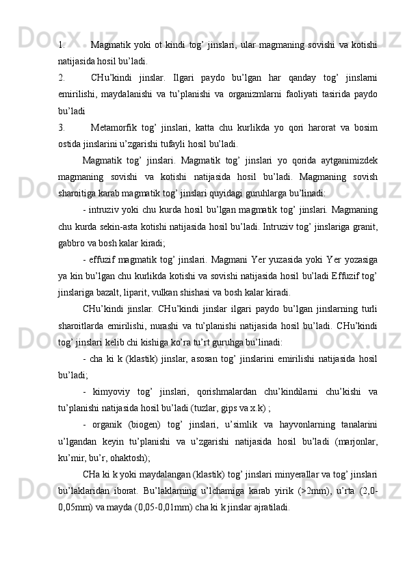 1. Magmatik   yoki   ot   kindi   tog’   jinslari,   ular   magmaning   sovishi   va   kotishi
natijasida hosil bu’ladi.
2. CHu’kindi   jinslar.   Ilgari   paydo   bu’lgan   har   qanday   tog’   jinslarni
emirilishi,   maydalanishi   va   tu’planishi   va   organizmlarni   faoliyati   tasirida   paydo
bu’ladi
3. Metamorfik   tog’   jinslari,   katta   chu   kurlikda   yo   qori   harorat   va   bosim
ostida jinslarini u’zgarishi tufayli hosil bu’ladi.
Magmatik   tog’   jinslari.   Magmatik   tog’   jinslari   yo   qorida   aytganimizdek
magmaning   sovishi   va   kotishi   natijasida   hosil   bu’ladi.   Magmaning   sovish
sharoitiga karab magmatik tog’ jinslari quyidagi guruhlarga bu’linadi:
- intruziv yoki chu kurda hosil  bu’lgan magmatik tog’  jinslari. Magmaning
chu kurda sekin-asta kotishi natijasida hosil bu’ladi. Intruziv tog’ jinslariga granit,
gabbro va bosh kalar kiradi;
-   effuzif   magmatik   tog’   jinslari.   Magmani   Yer   yuzasida   yoki   Yer   yozasiga
ya kin bu’lgan chu kurlikda kotishi va sovishi natijasida hosil bu’ladi Effuzif tog’
jinslariga bazalt, liparit, vulkan shishasi va bosh kalar kiradi.
  CHu’kindi   jinslar.   CHu’kindi   jinslar   ilgari   paydo   bu’lgan   jinslarning   turli
sharoitlarda   emirilishi,   nurashi   va   tu’planishi   natijasida   hosil   bu’ladi.   CHu’kindi
tog’ jinslari kelib chi kishiga ko’ra tu’rt guruhga bu’linadi:
-   cha   ki   k   (klastik)   jinslar,   asosan   tog’   jinslarini   emirilishi   natijasida   hosil
bu’ladi;
-   kimyoviy   tog’   jinslari,   qorishmalardan   chu’kindilarni   chu’kishi   va
tu’planishi natijasida hosil bu’ladi (tuzlar, gips va x.k) ;
-   organik   (biogen)   tog’   jinslari,   u’simlik   va   hayvonlarning   tanalarini
u’lgandan   keyin   tu’planishi   va   u’zgarishi   natijasida   hosil   bu’ladi   (marjonlar,
ku’mir, bu’r, ohaktosh);
CHa ki k yoki maydalangan (klastik) tog’ jinslari minyerallar va tog’ jinslari
bu’laklaridan   iborat.   Bu’laklarning   u’lchamiga   karab   yirik   (>2mm),   u’rta   (2,0-
0,05mm) va mayda (0,05-0,01mm) cha ki k jinslar ajratiladi. 