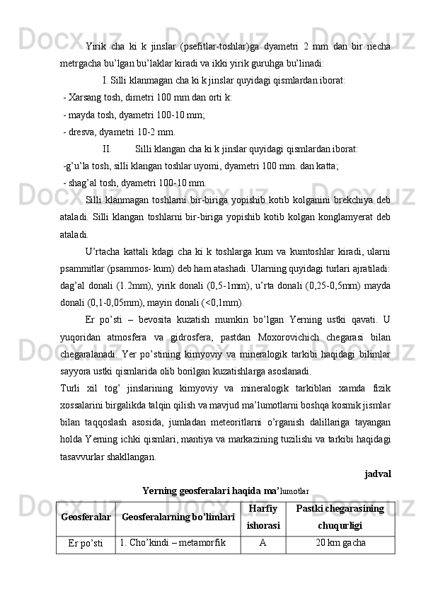 Yirik   cha   ki   k   jinslar   (psefitlar-toshlar)ga   dyametri   2   mm   dan   bir   necha
metrgacha bu’lgan bu’laklar kiradi va ikki yirik guruhga bu’linadi:
I. Silli klanmagan cha ki k jinslar quyidagi qismlardan iborat:
  - Xarsang tosh, dimetri 100 mm dan orti k:
  - mayda tosh, dyametri 100-10 mm;
  - dresva, dyametri 10-2 mm.
II. Silli klangan cha ki k jinslar quyidagi qismlardan iborat:
  -g’u’la tosh, silli klangan toshlar uyomi, dyametri 100 mm. dan katta;
  - shag’al tosh, dyametri 100-10 mm.
Silli   klanmagan   toshlarni   bir-biriga  yopishib   kotib  kolganini   brekchiya   deb
ataladi.  Silli   klangan   toshlarni   bir-biriga  yopishib   kotib  kolgan  konglamyerat   deb
ataladi. 
U’rtacha   kattali   kdagi   cha   ki   k   toshlarga   kum   va   kumtoshlar   kiradi,   ularni
psammitlar (psammos- kum) deb ham atashadi. Ularning quyidagi turlari ajratiladi:
dag’al donali  (1.2mm), yirik donali  (0,5-1mm), u’rta donali  (0,25-0,5mm)  mayda
donali (0,1-0,05mm), mayin donali (<0,1mm).
Er   po’sti   –   bevosita   kuzatish   mumkin   bo’lgan   Yerning   ustki   qavati.   U
yuqoridan   atmosfera   va   gidrosfera,   pastdan   Moxorovichich   chegarasi   bilan
chegaralanadi.   Yer   po’stining   kimyoviy   va   mineralogik   tarkibi   haqidagi   bilimlar
sayyora ustki qismlarida olib borilgan kuzatishlarga asoslanadi.
Turli   xil   tog’   jinslarining   kimyoviy   va   mineralogik   tarkiblari   xamda   fizik
xossalarini birgalikda talqin qilish va mavjud ma’lumotlarni boshqa kosmik jismlar
bilan   taqqoslash   asosida,   jumladan   meteoritlarni   o’rganish   dalillariga   tayangan
holda Yerning ichki qismlari, mantiya va markazining tuzilishi va tarkibi haqidagi
tasavvurlar shakllangan. 
  jadval 
Yerning geosferalari haqida ma’ lumotlar
Geosferalar
Geosferalarning bo’limlari Harfiy
ishorasi Pastki chegarasining
chuqurligi
Er po’sti 1. Cho’kindi – metamorfik  A 20 km gacha 