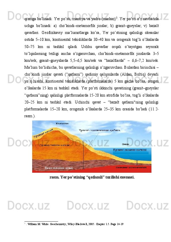 qismga bo’linadi: Yer po’sti, mantiya va yadro (markaz) 1
. Yer po’sti o’z navbatida
uchga   bo’linadi:   a)   cho’kindi–metamorfik   jinslar;   b)   granit–gneyslar;   v)   bazalt
qavatlari.   Geofizikaviy   ma’lumotlarga   ko’ra,   Yer   po’stining   qalinligi   okeanlar
ostida  5–10 km,  kontinental  tekisliklarda  30–40 km   va orogenik  tog’li  o’lkalarda
50–75   km   ni   tashkil   qiladi.   Ushbu   qavatlar   orqali   o’tayotgan   seysmik
to’lqinlarning   tezligi   ancha   o’zgaruvchan,   cho’kindi–metamorfik   jinslarda   3–5
km/sek,   granit–gneyslarda   5,5–6,5   km/sek   va   “bazaltlarda”   –   6,6–7,2   km/sek.
Ma’lum bo’lishicha, bu qavatlarning qalinligi o’zgaruvchan. Bulardan birinchisi –
cho’kindi   jinslar   qavati   (“qatlami”)   qadimiy   qalqonlarda   (Aldan,   Boltiq)   deyarli
yo’q   hisobi,   kontinental   tekisliklarda   (platformalarda)   5   km   gacha   bo’lsa,   orogen
o’lkalarda   15  km   ni   tashkil   etadi.   Yer   po’sti   ikkinchi   qavatining  (granit–gneyslar
“qatlami”ning) qalinligi platformalarda 15-20 km atrofida bo’lsa, tog’li o’lkalarda
20–25   km   ni   tashkil   etadi.   Uchinchi   qavat   –   “bazalt   qatlami"ning   qalinligi
platformalarda   15–20   km,   orogenik   o’lkalarda   25–35   km   orasida   bo’ladi   (11.2-
rasm.).
  rasm. Yer po’stining “qatlamli” tuzilishi sxemasi.
1
 . William M. White. Geochemistry, Wiley-Blackwell, 2005.  С hapter 1.5. Page 14-19