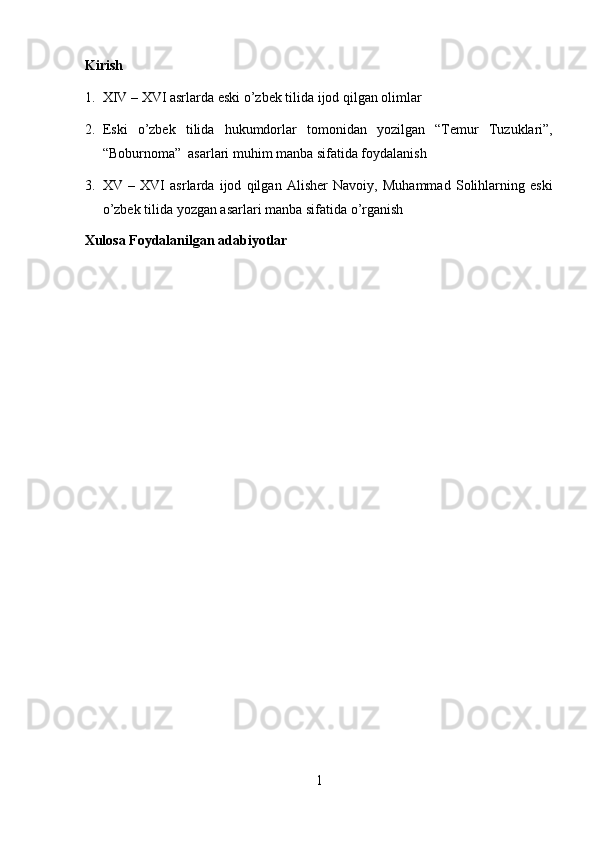 Kirish 
1. XIV – XVI asrlarda eski o’zbek tili da ijod qilgan olimlar 
2. Eski   o’zbek   tilida   hukumdorlar   tomonidan   yozilgan   “Temur   Tuzuklari”,
“Boburnoma”  asarlari muhim manba sifatida foydalanish 
3. XV   –   XVI   asrlarda   ijod   qilgan   Alisher   Navoiy,   Muhammad   Solihlarning   eski
o’zbek tilida yozgan asarlari manba sifatida o’rganish 
Xulosa Foydalanilgan adabiyotlar 
1  
  