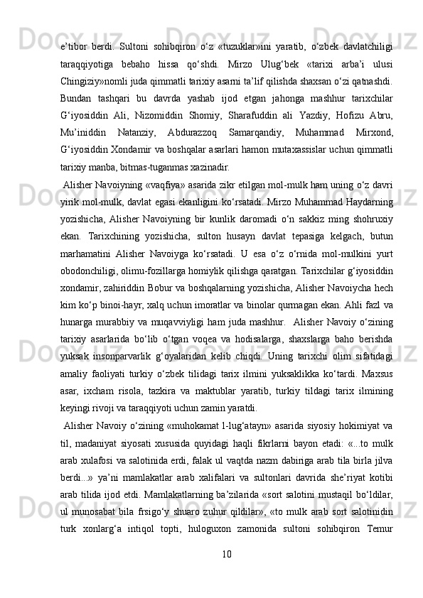 e’tibor   berdi.   Sultoni   sohibqiron   o‘z   «tuzuklar»ini   yaratib,   o‘zbek   davlatchiligi
taraqqiyotiga   bebaho   hissa   qo‘shdi.   Mirzo   Ulug‘bek   «tarixi   arba’i   ulusi
Chingiziy»nomli juda qimmatli tarixiy asarni ta’lif qilishda shaxsan o‘zi qatnashdi.
Bundan   tashqari   bu   davrda   yashab   ijod   etgan   jahonga   mashhur   tarixchilar
G‘iyosiddin   Ali,   Nizomiddin   Shomiy,   Sharafuddin   ali   Yazdiy,   Hofizu   Abru,
Mu’iniddin   Natanziy,   Abdurazzoq   Samarqandiy,   Muhammad   Mirxond,
G‘iyosiddin Xondamir va boshqalar asarlari hamon mutaxassislar uchun qimmatli
tarixiy manba, bitmas-tuganmas xazinadir.         
  Alisher Navoiyning «vaqfiya» asarida zikr etilgan mol-mulk ham uning o‘z davri
yirik mol-mulk, davlat egasi ekanligini ko‘rsatadi. Mirzo Muhammad Haydarning
yozishicha,   Alisher   Navoiyning   bir   kunlik   daromadi   o‘n   sakkiz   ming   shohruxiy
ekan.   Tarixchining   yozishicha,   sulton   husayn   davlat   tepasiga   kelgach,   butun
marhamatini   Alisher   Navoiyga   ko‘rsatadi.   U   esa   o‘z   o‘rnida   mol-mulkini   yurt
obodonchiligi, olimu-fozillarga homiylik qilishga qaratgan. Tarixchilar g‘iyosiddin
xondamir, zahiriddin Bobur va boshqalarning yozishicha, Alisher Navoiycha hech
kim ko‘p binoi-hayr, xalq uchun imoratlar va binolar qurmagan ekan. Ahli fazl va
hunarga   murabbiy   va   muqavviyligi   ham   juda   mashhur.     Alisher   Navoiy   o‘zining
tarixiy   asarlarida   bo‘lib   o‘tgan   voqea   va   hodisalarga,   shaxslarga   baho   berishda
yuksak   insonparvarlik   g‘oyalaridan   kelib   chiqdi.   Uning   tarixchi   olim   sifatidagi
amaliy   faoliyati   turkiy   o‘zbek   tilidagi   tarix   ilmini   yuksaklikka   ko‘tardi.   Maxsus
asar,   ixcham   risola,   tazkira   va   maktublar   yaratib,   turkiy   tildagi   tarix   ilmining
keyingi rivoji va taraqqiyoti uchun zamin yaratdi.        
  Alisher   Navoiy   o‘zining   «muhokamat   l-lug‘atayn»   asarida   siyosiy   hokimiyat   va
til,   madaniyat   siyosati   xususida   quyidagi   haqli   fikrlarni   bayon   etadi:   «...to   mulk
arab xulafosi  va salotinida erdi, falak ul vaqtda nazm dabiriga arab tila birla jilva
berdi...»   ya’ni   mamlakatlar   arab   xalifalari   va   sultonlari   davrida   she’riyat   kotibi
arab tilida ijod etdi. Mamlakatlarning ba’zilarida «sort  salotini  mustaqil bo‘ldilar,
ul   munosabat   bila   frsigo‘y   shuaro   zuhur   qildilar»,   «to   mulk   arab   sort   salotinidin
turk   xonlarg‘a   intiqol   topti,   huloguxon   zamonida   sultoni   sohibqiron   Temur
10  
  