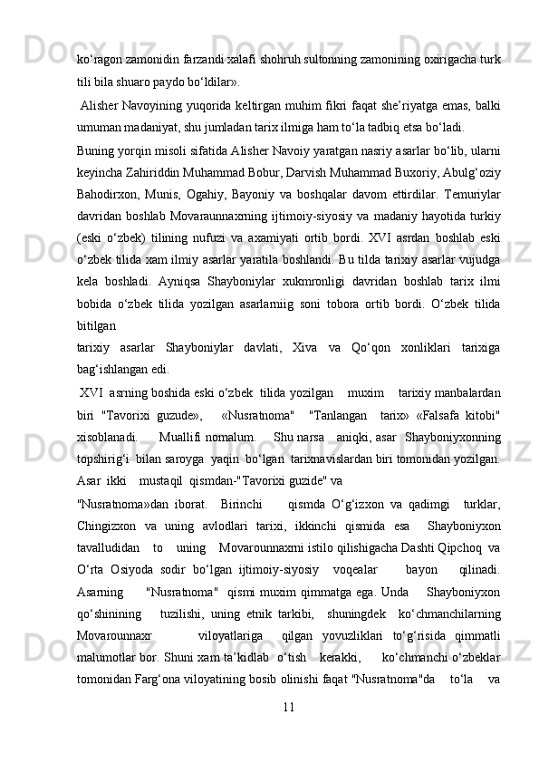 ko‘ragon zamonidin farzandi xalafi shohruh sultonning zamonining oxirigacha turk
tili bila shuaro paydo bo‘ldilar».          
  Alisher Navoyining yuqorida keltirgan muhim fikri faqat she’riyatga emas, balki
umuman madaniyat, shu jumladan tarix ilmiga ham to‘la tadbiq etsa bo‘ladi. 
Buning yorqin misoli sifatida Alisher Navoiy yaratgan nasriy asarlar bo‘lib, ularni
keyincha Zahiriddin Muhammad Bobur, Darvish Muhammad Buxoriy, Abulg‘oziy
Bahodirxon,   Munis,   Ogahiy,   Bayoniy   va   boshqalar   davom   ettirdilar.   Temuriylar
davridan   boshlab   Movaraunnaxrning   ijtimoiy-siyosiy   va   madaniy   hayotida   turkiy
(eski   o‘zbek)   tilining   nufuzi   va   axamiyati   ortib   bordi.   XVI   asrdan   boshlab   eski
o‘zbek tilida xam ilmiy asarlar yaratila boshlandi. Bu tilda tarixiy asarlar vujudga
kela   boshladi.   Ayniqsa   Shayboniylar   xukmronligi   davridan   boshlab   tarix   ilmi
bobida   o‘zbek   tilida   yozilgan   asarlarniig   soni   tobora   ortib   bordi.   O‘zbek   tilida
bitilgan 
tarixiy   asarlar   Shayboniylar   davlati,   Xiva   va   Qo‘qon   xonliklari   tarixiga
bag‘ishlangan edi.           
 XVI  asrning boshida eski o‘zbek  tilida yozilgan    muxim    tarixiy manbalardan
biri   "Tavorixi   guzude»,       «Nusratnoma"     "Tanlangan     tarix»   «Falsafa   kitobi"
xisoblanadi.         Muallifi nomalum.       Shu narsa     aniqki, asar    Shayboniyxonning
topshirig‘i  bilan saroyga  yaqin  bo‘lgan  tarixnavislardan biri tomonidan yozilgan.
Asar  ikki    mustaqil  qismdan-"Tavorixi guzide" va   
"Nusratnoma»dan   iborat.     Birinchi         qismda   O‘g‘izxon   va   qadimgi     turklar,
Chingizxon   va   uning   avlodlari   tarixi,   ikkinchi   qismida   esa     Shayboniyxon
tavalludidan    to    uning    Movarounnaxrni istilo qilishigacha Dashti Qipchoq  va
O‘rta   Osiyoda   sodir   bo‘lgan   ijtimoiy-siyosiy     voqealar         bayon       qilinadi.
Asarning           "Nusratnoma"     qismi   muxim   qimmatga   ega.   Unda        Shayboniyxon
qo‘shinining       tuzilishi,   uning   etnik   tarkibi,     shuningdek     ko‘chmanchilarning
Movarounnaxr           viloyatlariga     qilgan   yovuzliklari   to‘g‘risida   qimmatli
malumotlar bor. Shuni xam ta’kidlab   o‘tish     kerakki,         ko‘chmanchi o‘zbeklar
tomonidan Farg‘ona viloyatining bosib olinishi faqat "Nusratnoma"da    to‘la    va
11  
  