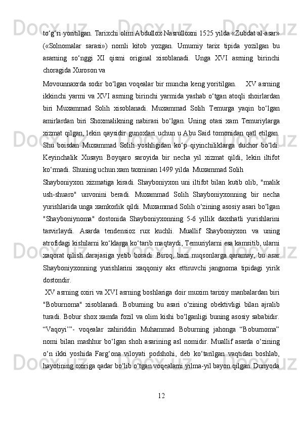 to‘g‘ri yoritilgan.  Tarixchi olim Abdullox Nasrulloxni 1525 yilda «Zubdat al-asar»
(«Solnomalar   sarasi»)   nomli   kitob   yozgan.   Umumiy   tarix   tipida   yozilgan   bu
asarning   so‘nggi   XI   qismi   original   xisoblanadi.   Unga   XVI   asrning   birinchi
choragida Xuroson va 
Movounnaxrda sodir  bo‘lgan voqealar bir  muncha keng yoritilgan.       XV asrning
ikkinchi   yarmi   va   XVI   asrning   birinchi   yarmida   yashab   o‘tgan   atoqli   shoirlardan
biri   Muxammad   Solih   xisoblanadi.   Muxammad   Solih   Temurga   yaqin   bo‘lgan
amirlardan   biri   Shoxmalikning   nabirasi   bo‘lgan.   Uning   otasi   xam   Temuriylarga
xizmat qilgan, lekin qaysidir gunoxlari uchun u Abu Said tomonidan qatl etilgan.
Shu   boisdan   Muxammad   Solih   yoshligidan   ko‘p   qiyinchiliklarga   duchor   bo‘ldi.
Keyinchalik   Xusayn   Boyqaro   saroyida   bir   necha   yil   xizmat   qildi,   lekin   iltifot
ko‘rmadi. Shuning uchun xam taxminan 1499 yilda  Muxammad Solih 
Shayboniyxon   xizmatiga   kiradi.   Shayboniyxon   uni   iltifot   bilan   kutib   olib,   "malik
ush-shuaro"   unvonini   beradi.   Muxammad   Solih   Shayboniyxonning   bir   necha
yurishlarida unga xamkorlik qildi. Muxammad Solih o‘zining asosiy asari bo‘lgan
"Shayboniynoma"   dostonida   Shayboniyxonning   5-6   yillik   daxshatli   yurishlarini
tasvirlaydi.   Asarda   tendensioz   rux   kuchli.   Muallif   Shayboniyxon   va   uning
atrofidagi kishilarni ko‘klarga ko‘tarib maqtaydi, Temuriylarni esa kamsitib, ularni
xaqorat   qilish   darajasiga   yetib   boradi.   Biroq,   bazi   nuqsonlarga   qaramay,   bu   asar
Shayboniyxonning   yurishlarini   xaqqoniy   aks   ettiruvchi   jangnoma   tipidagi   yirik
dostondir.           
  XV asrning oxiri va XVI asrning boshlariga doir muxim tarixiy manbalardan biri
"Boburnoma"   xisoblanadi.   Boburning   bu   asari   o‘zining   obektivligi   bilan   ajralib
turadi. Bobur shox xamda fozil va olim kishi bo‘lganligi buning asosiy sababidir.
“Vaqoyi’”-   voqealar   zahiriddin   Muhammad   Boburning   jahonga   “Boburnoma”
nomi   bilan   mashhur   bo‘lgan   shoh   asarining   asl   nomidir.   Muallif   asarda   o‘zining
o‘n   ikki   yoshida   Farg‘ona   viloyati   podshohi,   deb   ko‘tarilgan   vaqtidan   boshlab,
hayotining oxiriga qadar bo‘lib o‘tgan voqealarni yilma-yil bayon qilgan. Dunyoda
12  
  