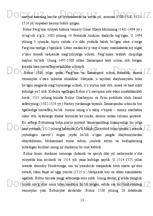 mavjud asarning barcha qo‘lyozmalarida bir necha yil, xususan 1509-1518, 1521-
1524 yil voqealari bayoni tushib qolgan.        
  Bobur Farg‘ona viloyati hokimi temuriy Umar Shayx Mirzoning (1461-1494 yy.)
to‘ng‘ich   o‘g‘li,   1483   yilning   14   fevralida   Andijon   shahrida   tug‘ilgan.   U   1494
yilning   5   iyunida,   hijriy   isobda   o‘n   ikki   yoshida   halok   bo‘lgan   otasi   o‘rniga
Farg‘ona taxtiga o‘tqaziladi. Lekin oradan ko‘p vaqt o‘tmay, mamlakatda avj olgan
o‘zaro   kurash   natijasida   mag‘lubiyatga   uchrab,   Farg‘onani   tashlab   chiqishga
majbur   bo‘ladi.   Uning   1497-1500   yillari   Samarqand   taxti   uchun   olib   borgan
kurashi ham muvaffaqiyatsizlikka uchraydi.         
  Bobur   1504   yilga   qadar   Farg‘ona   va   Samarqand   uchun   kurashdi,   ammo
temuniylar   o‘zaro   birlasha   olmadilar.   Natijada,   u   tajribali   shayboniyxon   bilan
bo‘lgan janglarda mag‘luyuiyatga uchrab, o‘z yurtini tark etib, omad va baxt izlab
kobulga yo‘l oldi. Kobulni egallagan Bobur o‘z mavqeini asta-sekin mustahkamlab
bordi.   1511   yilning   kuzida   Bobur   Ozarbayjon   va   Eron   podshohi   shoh   Ismoil
safaviyning (1502-1524 yy.) Harbiy yordamiga tayanib, Samarqandni uchinchi bor
egallashga   muvaffaq   bo‘ldi.   Ammo   uning   o‘z   xalqi   e’tiqodi   –   sunniy   mazhabni
inkor   etib,   kishilarga   shialar   kiyimida   ko‘rinishi,   aholini   undan   ixlosini   qaytardi.
Bu   safargi   Boburning   bobo   meros   poytaxt   Samarqanddagi   hukmronligi   bir   yilga
ham yetmadi. 1512 yilning bahorida Ko‘li Malik (Xayrobod bilan qorako‘l orasida
joylashgan   mavze’)   degan   joyda   bo‘lib   o‘tgan   jangda   shayboniylardan
ubaydullaxon,   Muhammad   temur   sulton,   jonibek   sulton   va   boshqalarning
birlashgan kuchlari uning qo‘shinlarini tor-mor keltirdi.     
  Bobur   hisori   shodmon   tomonga   chekindi   va   qariyb   ikki   yil   mobaynida   o‘sha
viloyatda   kun   kechirdi   va   1514   yili   yana   kobulga   qaytdi.   U   1514-1525   yillar
orasida   shimoliy   Hindistonga,   uni   bo‘ysundirish   maqsadida   besh   marta   qo‘shin
tortadi,  lekin  faqat  so‘nggi  yurishi  (1525  y.)  Natijasida   boy  va  ulkan  mamlakatni
egalladi. Bobur tarixda yangi saltanatga asos soldi. Uning davlati g‘arbda yanglish
buyuk  mo‘g‘ullar  nomi  bilan  mashhur  bo‘lib  ketgan,  aslida   esa   bu  Hindistondagi
temuriylar   yoki   Boburiylar   davlatidir.   Bobur   1530   yilning   26   dekabrida
13  
  