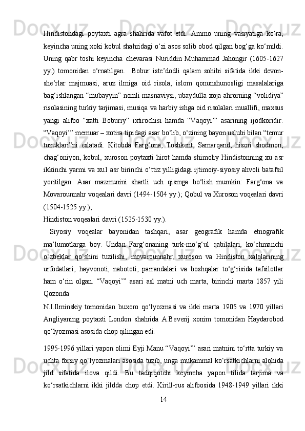 Hindistondagi   poytaxti   agra   shahrida   vafot   etdi.   Ammo   uning   vasiyatiga   ko‘ra,
keyincha uning xoki kobul shahridagi o‘zi asos solib obod qilgan bog‘ga ko‘mildi.
Uning   qabr   toshi   keyincha   chevarasi   Nuriddin   Muhammad   Jahongir   (1605-1627
yy.)   tomonidan   o‘rnatilgan.     Bobur   iste’dodli   qalam   sohibi   sifatida   ikki   devon-
she’rlar   majmuasi,   aruz   ilmiga   oid   risola,   islom   qonunshunosligi   masalalariga
bag‘ishlangan “mubayyin” nomli masnaviysi, ubaydulla xoja ahrorning “volidiya”
risolasining turkiy tarjimasi, musiqa va harbiy ishga oid risolalari muallifi, maxsus
yangi   alifbo   “xatti   Boburiy”   ixtirochisi   hamda   “Vaqoyi’”   asarining   ijodkoridir.
“Vaqoyi’” memuar – xotira tipidagi asar bo‘lib, o‘zining bayon uslubi bilan “temur
tuzuklari”ni   eslatadi.   Kitobda   Farg‘ona,   Toshkent,   Samarqand,   hisori   shodmon,
chag‘oniyon,  kobul,  xuroson   poytaxti   hirot   hamda  shimoliy  Hindistonning   xu  asr
ikkinchi yarmi va xu1 asr birinchi o‘ttiz yilligidagi ijtimoiy-siyosiy ahvoli batafsil
yoritilgan.   Asar   mazmunini   shartli   uch   qismga   bo‘lish   mumkin:   Farg‘ona   va
Movarounnahr voqealari davri (1494-1504 yy.); Qobul va Xuroson voqealari davri
(1504-1525 yy.); 
Hindiston voqealari davri (1525-1530 yy.).            
  Siyosiy   voqealar   bayonidan   tashqari,   asar   geografik   hamda   etnografik
ma’lumotlarga   boy.   Undan   Farg‘onaning   turk-mo‘g‘ul   qabilalari,   ko‘chmanchi
o‘zbeklar   qo‘shini   tuzilishi,   movarounnahr,   xuroson   va   Hindiston   xalqlarining
urfodatlari,   hayvonoti,   nabototi,   parrandalari   va   boshqalar   to‘g‘risida   tafsilotlar
ham   o‘rin   olgan.   “Vaqoyi’”   asari   asl   matni   uch   marta,   birinchi   marta   1857   yili
Qozonda 
N.I.Ilminskiy   tomonidan   buxoro   qo‘lyozmasi   va   ikki   marta   1905   va   1970   yillari
Angliyaning   poytaxti   London   shahrida   A.Beverij   xonim   tomonidan   Haydarobod
qo‘lyozmasi asosida chop qilingan edi. 
1995-1996 yillari yapon olimi Eyji Manu “Vaqoyi’” asari matnini to‘rtta turkiy va
uchta forsiy qo‘lyozmalari asosida tuzib, unga mukammal ko‘rsatkichlarni alohida
jild   sifatida   ilova   qildi.   Bu   tadqiqotchi   keyincha   yapon   tilida   tarjima   va
ko‘rsatkichlarni   ikki   jildda   chop   etdi.   Kirill-rus   alifbosida   1948-1949   yillari   ikki
14  
  