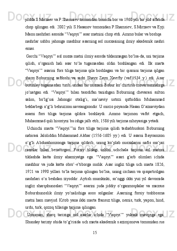 jildda S.Mirzaev va P.Shamsiev tomonidan birinchi bor va 1960 yili bir jild sifatida
chop qilingan edi. 2002 yili S.Hasanov tomonidan P.Shamsiev, S.Mirzaev va Eyji
Manu nashrlari asosida “Vaqoyi’” asar matnini chop etdi. Ammo bular va boshqa 
nashrlar   ushbu   jahonga   mashhur   asarning   asl   nusxasining   ilmiy   akademik   nashri
emas.              
 Garchi “Vaqoyi’” asl nusxa matni ilmiy asosda tiklanmagan bo‘lsa-da, uni tarjima
qilish,   o‘rganish   hali   asar   to‘la   tugamasdan   oldin   boshlangan   edi.   Ilk   marta
“Vaqoyi’”   asarini   fors   tiliga   tarjima   qila   boshlagan   va   bir   qismini   tarjima   qilgan
shaxs   Boburning   safdoshi   va   sadri   Shayx   Zayn   Xavrfiy   (vaf.1534   y.)   edi.   Asar
butunlay tugamasdan turib, undan bir nusxani Bobur ko‘chirtirib movarounnahrga
jo‘natgan   edi.   “Vaqoyi’”   bilan   tasodifan   tanishgan   Boburning   chevarasi   sulton
salim,   bo‘lg‘usi   Jahongir   otalig‘i,   ma’naviy   ustozi   qutbiddin   Muhammad
beklarbegi o‘g‘li behruzxon navrangxondir. U mirzo poyanda Hasan G‘aznaviydan
asarni   fors   tiliga   tarjima   qildira   boshlaydi.   Ammo   tarjimon   vafot   etgach,
Muhammad quli hisoriyni bu ishga jalb etib, 1586 yili tarjima nihoyasiga yetadi.   
  Uchinchi   marta   “Vaqoyi’”ni   fors   tiliga   tarjima   qilish   tashabbuskori   Boburning
nabirasi   Jaloliddin   Muhammad   Akbar   (1556-1605   yy.)   edi.   U   asarni   Bayramxon
o‘g‘li   Abdurahimxonga   tarjima   qildirib,   uning   ko‘plab   nusxalarini   nafis   mo‘jaz
rasmlar   bilan   bezattirgan.   Forsiy   tildagi   ushbu   uchchala   tarjima   asl   matnni
tiklashda   katta   ilmiy   ahamiyatga   ega.   “Vaqoyi’”   asari   g‘arb   olimlari   ichida
mashhur   va   juda   katta   obro‘-e’tiborga   molik.   Asar   ingliz   tiliga   uch   marta   1826,
1921  va   1990  yillari   to‘la  tarjima   qilingan   bo‘lsa,   uning  ixcham   va  qisqartirilgan
nashrlari   o‘n   beshdan   ziyoddir.   Aytish   mumkinki,   so‘nggi   ikki   yuz   yil   davomida
ingliz   sharqshunoslari   “Vaqoyi’”   asarini   juda   jiddiy   o‘rganmoqdalar   va   maxsus
Boburshunoslik   ilmiy   yo‘nalishiga   asos   solganlar.   Asarning   forsiy   toshbosma
matni ham mavjud. Kitob yana ikki marta fransuz tiliga, nemis, turk, yapon, hind,
urdu, turk, qozoq tillariga tarjima qilingan.           
  Umuman,   sharq   tarixiga   oid   asarlar   ichida   “Vaqoyi’”   yuksak   mavqega   ega.
Shunday tarixiy obida to‘g‘risida uch marta akademik s.azimjonova tomonidan rus
15  
  