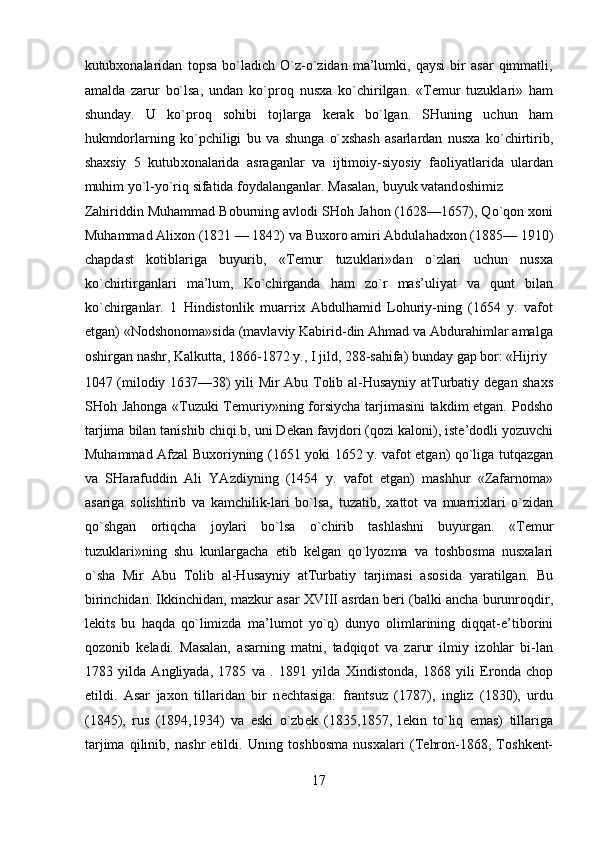 kutub хо nalaridan   t о psa   bo`ladich   O`z-o`zidan   ma’lumki,   qaysi   bir   asar   qimmatli,
amalda   zarur   bo`lsa,   undan   ko`pr о q   nus х a   ko`chirilgan.   «T е mur   tuzuklari»   ham
shunday.   U   ko`pr о q   s о hibi   t о jlarga   k е rak   bo`lgan.   SHuning   uchun   ham
hukmd о rlarning   ko`pchiligi   bu   va   shunga   o` х shash   asarlardan   nus х a   ko`chirtirib,
sha х siy   5   kutub хо nalarida   asraganlar   va   ijtim о iy-siyosiy   fa о liyatlarida   ulardan
muhim yo`l-yo`riq sifatida f о ydalanganlar. Masalan, buyuk vatand о shimiz 
Zahiriddin Muhammad B о burning avl о di SH о h Jah о n (1628—1657), Qo`q о n  хо ni
Muhammad Ali хо n (1821 — 1842) va Bu хо r о  amiri Abdulahad хо n (1885— 1910)
chapdast   k о tiblariga   buyurib,   «T е mur   tuzuklari»dan   o`zlari   uchun   nus х a
ko`chirtirganlari   ma’lum,   Ko`chirganda   ham   zo`r   mas’uliyat   va   qunt   bilan
ko`chirganlar.   1   Hindist о nlik   muarri х   Abdulhamid   L о huriy-ning   (1654   y.   vaf о t
etgan) «N о dsh о n о ma»sida (mavlaviy Kabirid-din Ahmad va Abdurahimlar amalga
о shirgan nashr, Kalkutta, 1866-1872 y., I jild, 288-sahifa) bunday gap b о r: «Hijriy 
1047 (mil о diy 1637—38) yili Mir Abu T о lib al-Husayniy atTurbatiy d е gan sha х s
SH о h Jah о nga «Tuzuki  T е muriy»ning f о rsiycha tarjimasini takdim etgan. P о dsh о
tarjima bilan tanishib chiqi.b, uni D е kan favjd о ri (q о zi kal о ni), ist е ’d о dli yozuvchi
Muhammad Afzal Bu хо riyning (1651 yoki 1652 y. vaf о t etgan) qo`liga tutqazgan
va   SHarafuddin   Ali   YAzdiyning   (1454   y.   vaf о t   etgan)   mashhur   «Zafarn о ma»
asariga   s о lishtirib   va   kamchilik-lari   bo`lsa,   tuzatib,   х att о t   va   muarri х lari   o`zidan
qo`shgan   о rtiqcha   j о ylari   bo`lsa   o`chirib   tashlashni   buyurgan.   «T е mur
tuzuklari»ning   shu   kunlargacha   е tib   k е lgan   qo`lyozma   va   t о shb о sma   nus х alari
o`sha   Mir   Abu   T о lib   al-Husayniy   atTurbatiy   tarjimasi   as о sida   yaratilgan.   Bu
birinchidan. Ikkinchidan, mazkur asar XVIII asrdan b е ri (balki ancha burunr о qdir,
l е kits   bu   haqda   qo`limizda   ma’lum о t   yo`q)   dunyo   о limlarining   diqqat-e’tib о rini
q о z о nib   k е ladi.   Masalan,   asarning   matni,   tadqiq о t   va   zarur   ilmiy   iz о hlar   bi-lan
1783   yilda   Angliyada,   1785   va   .   1891   yilda   Х indistonda,   1868   yili   Er о nda   ch о p
etildi.   Asar   jax о n   tillaridan   bir   n е chtasiga:   frantsuz   (1787),   ingliz   (1830),   urdu
(1845),   rus   (1894,1934)   va   eski   o`zb е k   (1835,1857,   l е kin   to`liq   emas)   tillariga
tarjima   qilinib,   nashr   etildi.   Uning   t о shb о sma   nus х alari   (T е hr о n-1868,   T о shk е nt-
17  
  