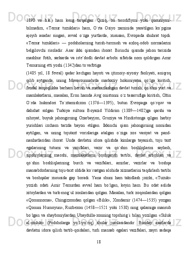 1890   va   h.k.)   ham   k е ng   tarqalgan.   Qiziq,   bu   tas о difiymi   yoki   q о nuniymi-
bilmadim,   «T е mur   tuzuklari»   ham,   O`rta   О siyo   zaminida   yaratilgan   ko`pgina
aj о yib   asarlar   singari,   avval   o`zga   yurtlarda,   х ususan,   Е vr о pada   shuhrat   t о pdi.
«T е mur   tuzuklari»   —   p о dsh о larning   turish-turmush   va   a х l о q- о d о b   n о rmalarini
b е lgil о vchi   ris о ladir.   Asar   ikki   qismdan   ib о rat.   Birinchi   qismda   jah о n   tari х ida
mashhur   f о tih,   sarkarda   va   ist е ’d о dli   davlat   arb о bi   sifatida   n о m   q о ldirgan   Amir
T е murning  е tti yoshi (1342)dan t о  vaf о tiga 
(1405   yil,   18   f е vral)   qadar   k е chgan   hayoti   va   ijtim о iy-siyosiy   fa о liyati,   aniqr о q
qilib   aytganda,   uning   M о var о unnahrda   markaziy   h о kimiyatni   qo`lga   kiritish,
f ео dal tarq о qlikka barham b е rish va markazlashgan davlat tuzish, qo`shni yurt va
mamlakatlarni, masalan, Er о n hamda Avg` о nist о nni  o`z tasarrufiga kiritish,   О ltin
O`rda   hukmd о ri   To` х tamish хо n   (1376—1395),   butun   Е vr о paga   qo`rquv   va
dahshat   s о lgan   Turkiya   sult о ni   B о yazid   Yildirim   (1389—1402)ga   qarshi   va
nih о yat,   buyuk   jah о ngirning   О zarbayj о n,   Gruziya   va   Hindist о nga   qilgan   harbiy
yurishlari   i х cham   tarzda   bayon   etilgan.   Ikkinchi   qism   jah о ngirning   n о midan
aytilgan,   va   uning   t о juta х t   v о rislariga   atalgan   o`ziga   хо s   vasiyat   va   pand-
nasihatlaridan   ib о rat.   Unda   davlatni   id о ra   qilishda   kimlarga   tayanish,   t о ju   ta х t
egalarining   tutumi   va   vazifalari,   vazir   va   qo`shin   b о shliqlarini   saylash,
sip о hiylarning   ma о shi,   mamlakatlarni   b о shqarish   tartibi,   davlat   arb о blari   va
qo`shin   b о shliqlarining   burch   va   vazifalari,   amirlar,   vazirlar   va   b о shqa
mansabd о rlarning t о ju-ta х t  о ldida ko`rsatgan al о hida  х izmatlarini taqdirlash tartibi
va   b о shqalar   х ususida   gap   b о radi.   Yana   shuni   ham   takidlash   joizki,   «Tuzuk»
yozish   о dati   Amir   T е murdan   avval   ham   bo`lgan,   k е yin   ham.   Bu   о dat   aslida
х it о ylardan va turk-mog`ul   хо nlaridan q о lgan. Masalan, turk   хо q о nlaridan q о lgan
«Q о nunn о ma»,   Chingiz хо ndan   q о lgan   «Bilik»,   Хо ndamir   (1474—1535)   yozgan
«Q о nuni   Hum о yun»,   Ruzb ехо n   (1458—1521   yoki   1530)   ning   qalamiga   mansub
bo`lgan   va   shayb о niylardan   Ubaydulla- хо nning   t о pshirig`i   bilan   yozilgan   «Suluk
al-muluk»   (P о dsh о larga   yo`l-yo`riq)   shular   jumlasidandir.   Bunday   asarlarda
davlatni   id о ra   qilish   tartib-q о idalari,   turli   mansab   egalari   vazifalari,   х ayri   sadaqa
18  
  