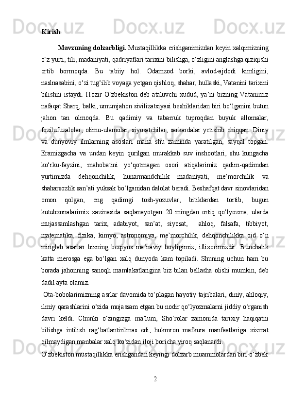 Kirish 
Mavzuning dolzarbligi.   Mustaqillikka erishganimizdan keyin xalqimizning
o‘z yurti, tili, madaniyati, qadriyatlari tarixini bilishga, o‘zligini anglashga qiziqishi
ortib   bormoqda.   Bu   tabiiy   hol.   Odamzod   borki,   avlod-ajdodi   kimligini,
naslnasabini, o‘zi tug‘ilib voyaga yetgan qishloq, shahar, hullaski, Vatanini tarixini
bilishni   istaydi.   Hozir   O‘zbekiston   deb   ataluvchi   xudud,   ya’ni   bizning   Vatanimiz
nafaqat Sharq, balki, umumjahon sivilizatsiyasi beshiklaridan biri bo‘lganini butun
jahon   tan   olmoqda.   Bu   qadimiy   va   tabarruk   tuproqdan   buyuk   allomalar,
fozilufuzalolar,   olimu-ulamolar,   siyosatchilar,   sarkardalar   yetishib   chiqqan.   Diniy
va   dunyoviy   ilmlarning   asoslari   mana   shu   zaminda   yaratilgan,   sayqal   topgan.
Eramizgacha   va   undan   keyin   qurilgan   murakkab   suv   inshootlari,   shu   kungacha
ko‘rku-fayzini,   mahobatini   yo‘qotmagan   osori   atiqalarimiz   qadim-qadimdan
yurtimizda   dehqonchilik,   hunarmandchilik   madaniyati,   me’morchilik   va
shaharsozlik san’ati yuksak bo‘lganidan dalolat beradi. Beshafqat davr sinovlaridan
omon   qolgan,   eng   qadimgi   tosh-yozuvlar,   bitiklardan   tortib,   bugun
kutubxonalarimiz   xazinasida   saqlanayotgan   20   mingdan   ortiq   qo‘lyozma,   ularda
mujassamlashgan   tarix,   adabiyot,   san’at,   siyosat,     ahloq,   falsafa,   tibbiyot,
matematika,   fizika,   kimyo,   astronomiya,   me’morchilik,   dehqonchilikka   oid   o‘n
minglab   asarlar   bizning   beqiyos   ma’naviy   boyligimiz,   iftixorimizdir.   Bunchalik
katta   merosga   ega   bo‘lgan   xalq   dunyoda   kam   topiladi.   Shuning   uchun   ham   bu
borada jahonning sanoqli  mamlakatlarigina biz bilan bellasha olishi  mumkin, deb
dadil ayta olamiz.          
  Ota-bobolarimizning asrlar davomida to‘plagan hayotiy tajribalari, diniy, ahloqiy,
ilmiy qarashlarini o‘zida mujassam etgan bu nodir qo‘lyozmalarni jiddiy o‘rganish
davri   keldi.   Chunki   o‘zingizga   ma’lum,   Sho‘rolar   zamonida   tarixiy   haqiqatni
bilishga   intilish   rag‘batlantirilmas   edi,   hukmron   mafkura   manfaatlariga   xizmat
qilmaydigan manbalar xalq ko‘zidan iloji boricha yiroq saqlanardi. 
O‘zbekiston mustaqillikka erishgandan keyingi dolzarb muammolardan biri-o‘zbek
2  
  