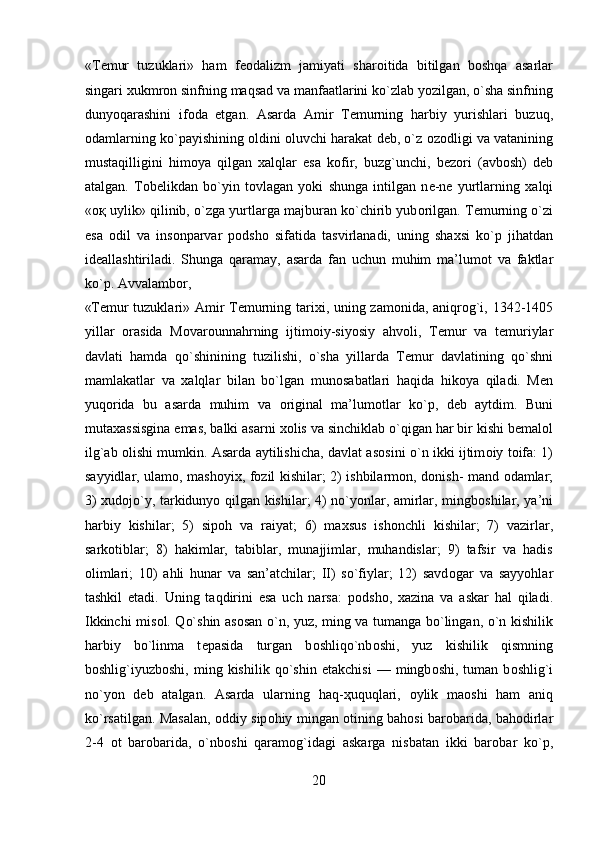 «T е mur   tuzuklari»   ham   f ео dalizm   jamiyati   shar о itida   bitilgan   b о shqa   asarlar
singari  х ukmr о n sinfning maqsad va manfaatlarini ko`zlab yozilgan, o`sha sinfning
dunyoqarashini   if о da   etgan.   Asarda   Amir   T е murning   harbiy   yurishlari   buzuq,
о damlarning ko`payishining  о ldini   о luvchi harakat d е b, o`z   о z о dligi va vatanining
mustaqilligini   him о ya   qilgan   х alqlar   esa   k о fir,   buzg`unchi,   b е z о ri   (avb о sh)   d е b
atalgan.   T о b е likdan   bo`yin   t о vlagan   yoki   shunga   intilgan   n е -n е   yurtlarning   х alqi
« оқ  uylik» qilinib, o`zga yurtlarga majburan ko`chirib yub о rilgan. T е murning o`zi
esa   о dil   va   ins о nparvar   p о dsh о   sifatida   tasvirlanadi,   uning   sha х si   ko`p   jihatdan
id е allashtiriladi.   Shunga   qaramay,   asarda   fan   uchun   muhim   ma’lum о t   va   faktlar
ko`p. Avvalamb о r, 
«T е mur tuzuklari» Amir T е murning tari х i, uning zam о nida, aniqr о g`i, 1342-1405
yillar   о rasida   M о var о unnahrning   ijtim о iy-siyosiy   ahv о li,   T е mur   va   t е muriylar
davlati   hamda   qo`shinining   tuzilishi,   o`sha   yillarda   T е mur   davlatining   qo`shni
mamlakatlar   va   х alqlar   bilan   bo`lgan   mun о sabatlari   haqida   hik о ya   qiladi.   M е n
yuq о rida   bu   asarda   muhim   va   о riginal   ma’lum о tlar   ko`p,   d е b   aytdim.   Buni
muta х assisgina emas, balki asarni  хо lis va sinchiklab o`qigan har bir kishi b е mal о l
ilg`ab   о lishi mumkin. Asarda aytilishicha, davlat as о sini o`n ikki ijtim о iy t о ifa: 1)
sayyidlar, ulam о , mash о yix, f о zil kishilar; 2) ishbilarm о n, d о nish- mand   о damlar;
3)   х ud о jo`y, tarkidunyo qilgan kishilar; 4) no`yonlar, amirlar, mingb о shilar, ya’ni
harbiy   kishilar;   5)   sip о h   va   raiyat;   6)   ma х sus   ish о nchli   kishilar;   7)   vazirlar,
sark о tiblar;   8)   hakimlar,   tabiblar,   munajjimlar,   muhandislar;   9)   tafsir   va   hadis
о limlari;   10)   ahli   hunar   va   san’atchilar;   II)   so`fiylar;   12)   savd о gar   va   sayyohlar
tashkil   etadi.   Uning   taqdirini   esa   uch   narsa:   p о dsh о ,   х azina   va   askar   hal   qiladi.
Ikkinchi mis о l. Qo`shin as о san o`n, yuz, ming va tumanga bo`lingan, o`n kishilik
harbiy   bo`linma   t е pasida   turgan   b о shliqo`nb о shi,   yuz   kishilik   qismning
b о shlig`iyuzb о shi,   ming  kishilik   qo`shin   е takchisi   —  mingb о shi,   tuman  b о shlig`i
no`yon   d е b   atalgan.   Asarda   ularning   haq- ҳ uquqlari,   о ylik   ma о shi   ham   aniq
ko`rsatilgan. Masalan,   о ddiy sip о hiy mingan   о tining bah о si bar о barida, bah о dirlar
2-4   о t   bar о barida,   o`nb о shi   qaram о g`idagi   askarga   nisbatan   ikki   bar о bar   ko`p,
20  
  