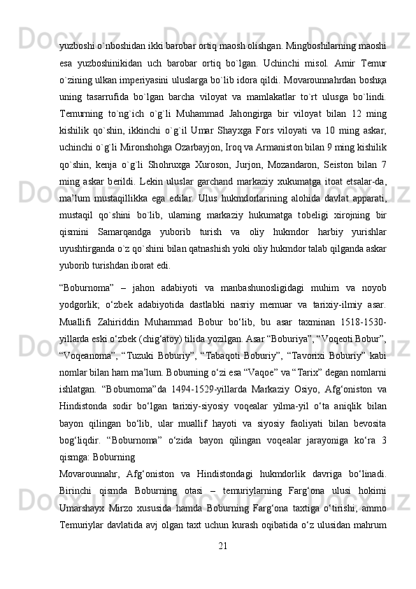 yuzb о shi o`nb о shidan ikki bar о bar  о rtiq ma о sh  о lishgan. Mingb о shilarning ma о shi
esa   yuzb о shinikidan   uch   bar о bar   о rtiq   bo`lgan.   Uchinchi   mis о l.   Amir   T е mur
o`zining ulkan imp е riyasini uluslarga bo`lib id о ra qildi. M о var о unnahrdan b о sh қ a
uning   tasarrufida   bo`lgan   barcha   vil о yat   va   mamlakatlar   to`rt   ulusga   bo`lindi.
T е murning   to`ng`ich   o`g`li   Muhammad   Jah о ngirga   bir   vil о yat   bilan   12   ming
kishilik   qo`shin,   ikkinchi   o`g`il   Umar   Shay х ga   F о rs   vil о yati   va   10   ming   askar,
uchinchi o`g`li Mir о nsh о hga  О zarbayj о n, Ir о q va Armanist о n bilan 9 ming kishilik
qo`shin,   k е nja   o`g`li   Sh о hru х ga   Х ur о s о n,   Jurj о n,   M о zandar о n,   S е ist о n   bilan   7
ming   askar   b е rildi.   L е kin   uluslar   garchand   markaziy   х ukumatga   it о at   etsalar-da,
ma’lum   mustaqillikka   ega   edilar.   Ulus   hukmd о rlarining   al о hida   davlat   apparati,
mustaqil   qo`shini   bo`lib,   ularning   markaziy   hukumatga   t о b е ligi   х ir о jning   bir
qismini   Samarqandga   yub о rib   turish   va   о liy   hukmd о r   harbiy   yurishlar
uyushtirganda o`z qo`shini bilan qatnashish yoki  о liy hukmd о r talab qilganda askar
yub о rib turishdan ib о rat edi. 
“Boburnoma”   –   jahon   adabiyoti   va   manbashunosligidagi   muhim   va   noyob
yodgorlik;   o‘zbek   adabiyotida   dastlabki   nasriy   memuar   va   tarixiy-ilmiy   asar.
Muallifi   Zahiriddin   Muhammad   Bobur   bo‘lib,   bu   asar   taxminan   1518-1530-
yillarda eski o‘zbek (chig‘atoy) tilida yozilgan. Asar “Boburiya”, “Voqeoti Bobur”,
“Voqeanoma”,   “Tuzuki   Boburiy”,   “Tabaqoti   Boburiy”,   “Tavorixi   Boburiy”   kabi
nomlar bilan ham ma’lum. Boburning o‘zi esa “Vaqoe” va “Tarix” degan nomlarni
ishlatgan.   “Boburnoma”da   1494-1529-yillarda   Markaziy   Osiyo,   Afg‘oniston   va
Hindistonda   sodir   bo‘lgan   tarixiy-siyosiy   voqealar   yilma-yil   o‘ta   aniqlik   bilan
bayon   qilingan   bo‘lib,   ular   muallif   hayoti   va   siyosiy   faoliyati   bilan   bevosita
bog‘liqdir.   “Boburnoma”   o‘zida   bayon   qilingan   voqealar   jarayoniga   ko‘ra   3
qismga: Boburning 
Movarounnahr,   Afg‘oniston   va   Hindistondagi   hukmdorlik   davriga   bo‘linadi.
Birinchi   qismda   Boburning   otasi   –   temuriylarning   Farg‘ona   ulusi   hokimi
Umarshayx   Mirzo   xususida   hamda   Boburning   Farg‘ona   taxtiga   o‘tirishi,   ammo
Temuriylar  davlatida avj  olgan taxt  uchun kurash oqibatida o‘z ulusidan  mahrum
21  
  