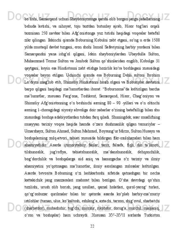 bo‘lishi, Samarqand uchun Shayboniyxonga qarshi olib borgan jangu jadallarining
behuda   ketishi,   va   nihoyat,   toju   taxtdan   butunlay   ajrab,   Hisor   tog‘lari   orqali
taxminan   250   navkar   bilan   Afg‘onistonga   yuz   tutishi   haqidagi   voqealar   batafsil
zikr  qilingan. Ikkinchi qismda Boburning Kobulni  zabt  etgani, so‘ng u erda 1508
yilda mustaqil davlat tuzgani, eron shohi Ismoil Safaviyning harbiy yordami bilan
Samarqandni   yana   ishg‘ol   qilgani,   lekin   shayboniylardan   Ubaydulla   Sulton,
Muhammad   Temur   Sulton   va   Jonibek   Sulton   qo‘shinlaridan   engilib,   Kobulga   31
qaytgani, keyin  esa  Hindistonni  zabt   etishga  hozirlik ko‘ra  boshlagani  xususidagi
voqealar   bayon   etilgan.   Uchinchi   qismda   esa   Boburning   Dehli   sultoni   Ibrohim
Lo‘diyni mag‘lub etib, Shimoliy Hindistonni bosib olgani va Boburiylar davlatini
barpo   qilgani   haqidagi   ma’lumotlardan   iborat.   “Boburnoma”da   keltirilgan   barcha
ma’lumotlar,   xususan   Farg‘ona,   Toshkent,   Samarqand,   Hisor,   Chag‘oniyon   va
Shimoliy   Afg‘onistonning   o‘n   beshinchi   asrning   80   –   90   -yillari   va   o‘n   oltinchi
asrning 1-choragidagi siyosiy ahvoliga doir xabarlar o‘zining batafsilligi bilan shu
xususdagi boshqa adabiyotlardan tubdan farq qiladi. Shuningdek, asar muallifning
muayyan   tarixiy   voqea   haqida   hamda   o‘zaro   dushmanlik   qilgan   temuriylar   –
Umarshayx, Sulton Ahmad, Sulton Mahmud, Boysung‘ur Mirzo, Sulton Husayn va
boshqalarning   xulq-atvori,   tabiati   xususida   bildirgan   fikr-mulohazalari   bilan   ham
ahamiyatlidir.   Asarda   ijtimoiytabiiy   fanlar,   tarix,   falsafa,   fiqh,   din   ta’limoti,
tilshunoslik,   jug‘rofiya,   tabiatshunoslik,   ma’danshunoslik,   dehqonchilik,
bog‘dorchilik   va   boshqalarga   oid   aniq   va   hanuzgacha   o‘z   tarixiy   va   ilmiy
ahamiyatini   yo‘qotmagan   ma’lumotlar,   ilmiy   asoslangan   xulosalar   keltirilgan.
Asarda   bevosita   Boburning   o‘zi   lashkarboshi   sifatida   qatnashgan   bir   necha
kattakichik   jang   manzaralari   mahorat   bilan   berilgan.   O‘sha   davrdagi   qo‘shin
tuzilishi,   urush   olib   borish,   jang   usullari,   qamal   holatlari,   qurol-yarog‘   turlari,
qo‘rg‘onbuzar   qurilmalar   bilan   bir   qatorda   asarda   ko‘plab   harbiy-ma’muriy
istilohlar (tuman, ulus, ko‘kaltosh, eshikog‘a, axtachi, tarxon, shig‘ovul, sharbatchi
(sharbatdor),  mubashshir,  tug‘chi,  miroxur,  rikobdor,  dorug‘a,  murchil,  manjaniq,
o‘ron   va   boshqalar)   ham   uchraydi.   Xususan   XV–XVII   asrlarda   Turkiston
22  
  