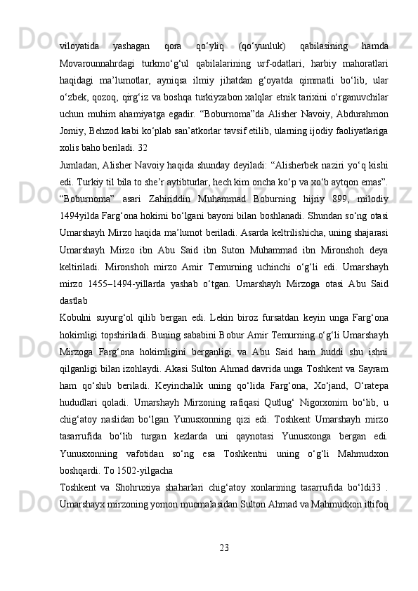 viloyatida   yashagan   qora   qo‘yliq   (qo‘yunluk)   qabilasining   hamda
Movarounnahrdagi   turkmo‘g‘ul   qabilalarining   urf-odatlari,   harbiy   mahoratlari
haqidagi   ma’lumotlar,   ayniqsa   ilmiy   jihatdan   g‘oyatda   qimmatli   bo‘lib,   ular
o‘zbek, qozoq, qirg‘iz va boshqa turkiyzabon xalqlar etnik tarixini o‘rganuvchilar
uchun   muhim   ahamiyatga   egadir.   “Boburnoma”da   Alisher   Navoiy,   Abdurahmon
Jomiy, Behzod kabi ko‘plab san’atkorlar tavsif etilib, ularning ijodiy faoliyatlariga
xolis baho beriladi. 32 
Jumladan, Alisher  Navoiy haqida shunday deyiladi:  “Alisherbek naziri  yo‘q kishi
edi. Turkiy til bila to she’r aytibturlar, hech kim oncha ko‘p va xo‘b aytqon emas”.
“Boburnoma”   asari   Zahiriddin   Muhammad   Boburning   hijriy   899,   milodiy
1494yilda Farg‘ona hokimi bo‘lgani bayoni bilan boshlanadi. Shundan so‘ng otasi
Umarshayh Mirzo haqida ma’lumot beriladi. Asarda keltrilishicha, uning shajarasi
Umarshayh   Mirzo   ibn   Abu   Said   ibn   Suton   Muhammad   ibn   Mironshoh   deya
keltiriladi.   Mironshoh   mirzo   Amir   Temurning   uchinchi   o‘g‘li   edi.   Umarshayh
mirzo   1455–1494-yillarda   yashab   o‘tgan.   Umarshayh   Mirzoga   otasi   Abu   Said
dastlab 
Kobulni   suyurg‘ol   qilib   bergan   edi.   Lekin   biroz   fursatdan   keyin   unga   Farg‘ona
hokimligi topshiriladi. Buning sababini Bobur Amir Temurning o‘g‘li Umarshayh
Mirzoga   Farg‘ona   hokimligini   berganligi   va   Abu   Said   ham   huddi   shu   ishni
qilganligi bilan izohlaydi. Akasi Sulton Ahmad davrida unga Toshkent va Sayram
ham   qo‘shib   beriladi.   Keyinchalik   uning   qo‘lida   Farg‘ona,   Xo‘jand,   O‘ratepa
hududlari   qoladi.   Umarshayh   Mirzoning   rafiqasi   Qutlug‘   Nigorxonim   bo‘lib,   u
chig‘atoy   naslidan   bo‘lgan   Yunusxonning   qizi   edi.   Toshkent   Umarshayh   mirzo
tasarrufida   bo‘lib   turgan   kezlarda   uni   qaynotasi   Yunusxonga   bergan   edi.
Yunusxonning   vafotidan   so‘ng   esa   Toshkentni   uning   o‘g‘li   Mahmudxon
boshqardi. To 1502-yilgacha 
Toshkent   va   Shohruxiya   shaharlari   chig‘atoy   xonlarining   tasarrufida   bo‘ldi33   .
Umarshayx mirzoning yomon muomalasidan Sulton Ahmad va Mahmudxon ittifoq
23  
  