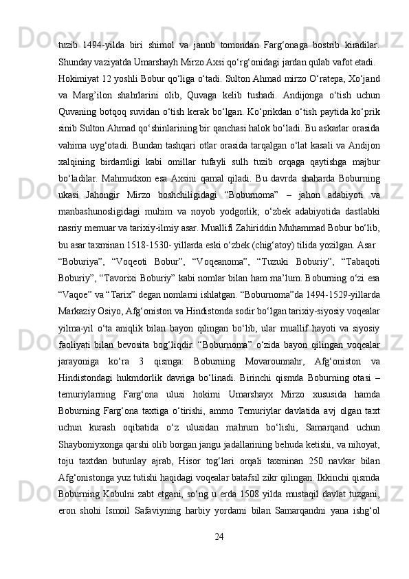 tuzib   1494-yilda   biri   shimol   va   janub   tomondan   Farg‘onaga   bostrib   kiradilar.
Shunday vaziyatda Umarshayh Mirzo Axsi qo‘rg‘onidagi jardan qulab vafot etadi. 
Hokimiyat 12 yoshli Bobur qo‘liga o‘tadi. Sulton Ahmad mirzo O‘ratepa, Xo‘jand
va   Marg’ilon   shahrlarini   olib,   Quvaga   kelib   tushadi.   Andijonga   o‘tish   uchun
Quvaning botqoq suvidan o‘tish kerak bo‘lgan. Ko‘prikdan o‘tish paytida ko‘prik
sinib Sulton Ahmad qo‘shinlarining bir qanchasi halok bo‘ladi. Bu askarlar orasida
vahima uyg‘otadi. Bundan tashqari otlar orasida tarqalgan o‘lat kasali va Andijon
xalqining   birdamligi   kabi   omillar   tufayli   sulh   tuzib   orqaga   qaytishga   majbur
bo‘ladilar.   Mahmudxon   esa   Axsini   qamal   qiladi.   Bu   davrda   shaharda   Boburning
ukasi   Jahongir   Mirzo   boshchiligidagi   “Boburnoma”   –   jahon   adabiyoti   va
manbashunosligidagi   muhim   va   noyob   yodgorlik;   o‘zbek   adabiyotida   dastlabki
nasriy memuar va tarixiy-ilmiy asar. Muallifi Zahiriddin Muhammad Bobur bo‘lib,
bu asar taxminan 1518-1530- yillarda eski o‘zbek (chig‘atoy) tilida yozilgan. Asar 
“Boburiya”,   “Voqeoti   Bobur”,   “Voqeanoma”,   “Tuzuki   Boburiy”,   “Tabaqoti
Boburiy”, “Tavorixi Boburiy” kabi nomlar bilan ham ma’lum. Boburning o‘zi esa
“Vaqoe” va “Tarix” degan nomlarni ishlatgan. “Boburnoma”da 1494-1529-yillarda
Markaziy Osiyo, Afg‘oniston va Hindistonda sodir bo‘lgan tarixiy-siyosiy voqealar
yilma-yil   o‘ta   aniqlik   bilan   bayon   qilingan   bo‘lib,   ular   muallif   hayoti   va   siyosiy
faoliyati   bilan   bevosita   bog‘liqdir.   “Boburnoma”   o‘zida   bayon   qilingan   voqealar
jarayoniga   ko‘ra   3   qismga:   Boburning   Movarounnahr,   Afg‘oniston   va
Hindistondagi   hukmdorlik   davriga   bo‘linadi.   Birinchi   qismda   Boburning   otasi   –
temuriylarning   Farg‘ona   ulusi   hokimi   Umarshayx   Mirzo   xususida   hamda
Boburning   Farg‘ona   taxtiga   o‘tirishi,   ammo   Temuriylar   davlatida   avj   olgan   taxt
uchun   kurash   oqibatida   o‘z   ulusidan   mahrum   bo‘lishi,   Samarqand   uchun
Shayboniyxonga qarshi olib borgan jangu jadallarining behuda ketishi, va nihoyat,
toju   taxtdan   butunlay   ajrab,   Hisor   tog‘lari   orqali   taxminan   250   navkar   bilan
Afg‘onistonga yuz tutishi haqidagi voqealar batafsil zikr qilingan. Ikkinchi qismda
Boburning   Kobulni   zabt   etgani,   so‘ng   u   erda   1508   yilda   mustaqil   davlat   tuzgani,
eron   shohi   Ismoil   Safaviyning   harbiy   yordami   bilan   Samarqandni   yana   ishg‘ol
24  
  