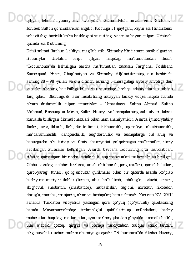 qilgani,   lekin   shayboniylardan   Ubaydulla   Sulton,   Muhammad   Temur   Sulton   va
Jonibek Sulton qo‘shinlaridan engilib, Kobulga 31 qaytgani, keyin esa Hindistonni
zabt etishga hozirlik ko‘ra boshlagani xususidagi voqealar bayon etilgan. Uchinchi
qismda esa Boburning 
Dehli sultoni Ibrohim Lo‘diyni mag‘lub etib, Shimoliy Hindistonni bosib olgani va
Boburiylar   davlatini   barpo   qilgani   haqidagi   ma’lumotlardan   iborat.
“Boburnoma”da   keltirilgan   barcha   ma’lumotlar,   xususan   Farg‘ona,   Toshkent,
Samarqand,   Hisor,   Chag‘oniyon   va   Shimoliy   Afg‘onistonning   o‘n   beshinchi
asrning 80 – 90 -yillari va o‘n oltinchi asrning 1-choragidagi siyosiy ahvoliga doir
xabarlar   o‘zining   batafsilligi   bilan   shu   xususdagi   boshqa   adabiyotlardan   tubdan
farq   qiladi.   Shuningdek,   asar   muallifning   muayyan   tarixiy   voqea   haqida   hamda
o‘zaro   dushmanlik   qilgan   temuriylar   –   Umarshayx,   Sulton   Ahmad,   Sulton
Mahmud, Boysung‘ur Mirzo, Sulton Husayn va boshqalarning xulq-atvori, tabiati
xususida bildirgan fikrmulohazalari bilan ham ahamiyatlidir. Asarda ijtimoiytabiiy
fanlar,   tarix,   falsafa,   fiqh,   din   ta’limoti,   tilshunoslik,   jug‘rofiya,   tabiatshunoslik,
ma’danshunoslik,   dehqonchilik,   bog‘dorchilik   va   boshqalarga   oid   aniq   va
hanuzgacha   o‘z   tarixiy   va   ilmiy   ahamiyatini   yo‘qotmagan   ma’lumotlar,   ilmiy
asoslangan   xulosalar   keltirilgan.   Asarda   bevosita   Boburning   o‘zi   lashkarboshi
sifatida qatnashgan bir necha kattakichik jang manzaralari mahorat bilan berilgan.
O‘sha  davrdagi   qo‘shin  tuzilishi,  urush  olib  borish,  jang  usullari,  qamal  holatlari,
qurol-yarog‘   turlari,   qo‘rg‘onbuzar   qurilmalar   bilan   bir   qatorda   asarda   ko‘plab
harbiy-ma’muriy   istilohlar   (tuman,   ulus,   ko‘kaltosh,   eshikog‘a,   axtachi,   tarxon,
shig‘ovul,   sharbatchi   (sharbatdor),   mubashshir,   tug‘chi,   miroxur,   rikobdor,
dorug‘a, murchil, manjaniq, o‘ron va boshqalar) ham uchraydi. Xususan XV–XVII
asrlarda   Turkiston   viloyatida   yashagan   qora   qo‘yliq   (qo‘yunluk)   qabilasining
hamda   Movarounnahrdagi   turkmo‘g‘ul   qabilalarining   urf-odatlari,   harbiy
mahoratlari haqidagi ma’lumotlar, ayniqsa ilmiy jihatdan g‘oyatda qimmatli bo‘lib,
ular   o‘zbek,   qozoq,   qirg‘iz   va   boshqa   turkiyzabon   xalqlar   etnik   tarixini
o‘rganuvchilar uchun muhim ahamiyatga egadir. “Boburnoma”da Alisher Navoiy,
25  
  