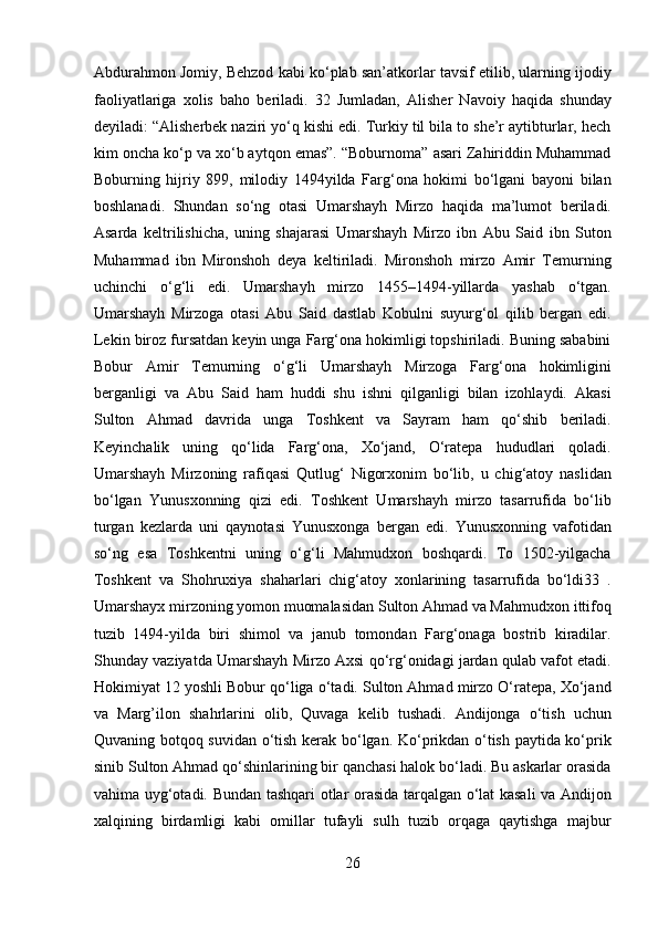 Abdurahmon Jomiy, Behzod kabi ko‘plab san’atkorlar tavsif etilib, ularning ijodiy
faoliyatlariga   xolis   baho   beriladi.   32   Jumladan,   Alisher   Navoiy   haqida   shunday
deyiladi: “Alisherbek naziri yo‘q kishi edi. Turkiy til bila to she’r aytibturlar, hech
kim oncha ko‘p va xo‘b aytqon emas”. “Boburnoma” asari Zahiriddin Muhammad
Boburning   hijriy   899,   milodiy   1494yilda   Farg‘ona   hokimi   bo‘lgani   bayoni   bilan
boshlanadi.   Shundan   so‘ng   otasi   Umarshayh   Mirzo   haqida   ma’lumot   beriladi.
Asarda   keltrilishicha,   uning   shajarasi   Umarshayh   Mirzo   ibn   Abu   Said   ibn   Suton
Muhammad   ibn   Mironshoh   deya   keltiriladi.   Mironshoh   mirzo   Amir   Temurning
uchinchi   o‘g‘li   edi.   Umarshayh   mirzo   1455–1494-yillarda   yashab   o‘tgan.
Umarshayh   Mirzoga   otasi   Abu   Said   dastlab   Kobulni   suyurg‘ol   qilib   bergan   edi.
Lekin biroz fursatdan keyin unga Farg‘ona hokimligi topshiriladi. Buning sababini
Bobur   Amir   Temurning   o‘g‘li   Umarshayh   Mirzoga   Farg‘ona   hokimligini
berganligi   va   Abu   Said   ham   huddi   shu   ishni   qilganligi   bilan   izohlaydi.   Akasi
Sulton   Ahmad   davrida   unga   Toshkent   va   Sayram   ham   qo‘shib   beriladi.
Keyinchalik   uning   qo‘lida   Farg‘ona,   Xo‘jand,   O‘ratepa   hududlari   qoladi.
Umarshayh   Mirzoning   rafiqasi   Qutlug‘   Nigorxonim   bo‘lib,   u   chig‘atoy   naslidan
bo‘lgan   Yunusxonning   qizi   edi.   Toshkent   Umarshayh   mirzo   tasarrufida   bo‘lib
turgan   kezlarda   uni   qaynotasi   Yunusxonga   bergan   edi.   Yunusxonning   vafotidan
so‘ng   esa   Toshkentni   uning   o‘g‘li   Mahmudxon   boshqardi.   To   1502-yilgacha
Toshkent   va   Shohruxiya   shaharlari   chig‘atoy   xonlarining   tasarrufida   bo‘ldi33   .
Umarshayx mirzoning yomon muomalasidan Sulton Ahmad va Mahmudxon ittifoq
tuzib   1494-yilda   biri   shimol   va   janub   tomondan   Farg‘onaga   bostrib   kiradilar.
Shunday vaziyatda Umarshayh Mirzo Axsi qo‘rg‘onidagi jardan qulab vafot etadi.
Hokimiyat 12 yoshli Bobur qo‘liga o‘tadi. Sulton Ahmad mirzo O‘ratepa, Xo‘jand
va   Marg’ilon   shahrlarini   olib,   Quvaga   kelib   tushadi.   Andijonga   o‘tish   uchun
Quvaning botqoq suvidan o‘tish kerak bo‘lgan. Ko‘prikdan o‘tish paytida ko‘prik
sinib Sulton Ahmad qo‘shinlarining bir qanchasi halok bo‘ladi. Bu askarlar orasida
vahima uyg‘otadi. Bundan tashqari otlar orasida tarqalgan o‘lat kasali va Andijon
xalqining   birdamligi   kabi   omillar   tufayli   sulh   tuzib   orqaga   qaytishga   majbur
26