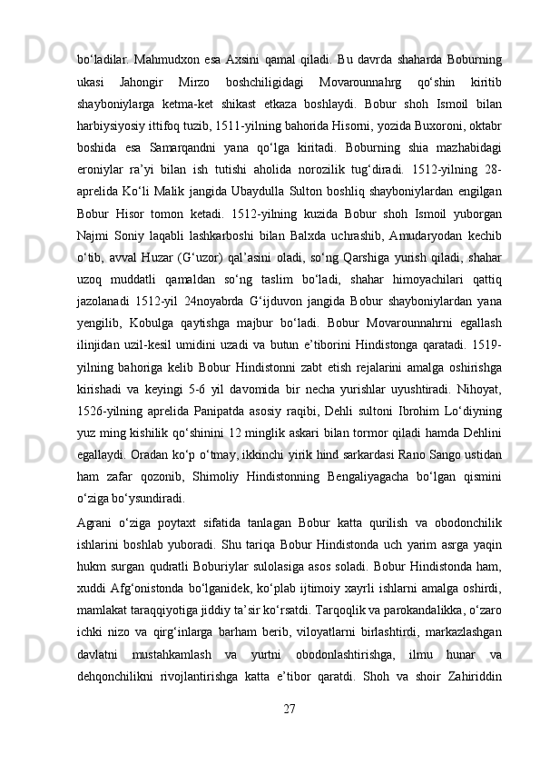bo‘ladilar.   Mahmudxon   esa   Axsini   qamal   qiladi.   Bu   davrda   shaharda   Boburning
ukasi   Jahongir   Mirzo   boshchiligidagi   Movarounnahrg   qo‘shin   kiritib
shayboniylarga   ketma-ket   shikast   etkaza   boshlaydi.   Bobur   shoh   Ismoil   bilan
harbiysiyosiy ittifoq tuzib, 1511-yilning bahorida Hisorni, yozida Buxoroni, oktabr
boshida   esa   Samarqandni   yana   qo‘lga   kiritadi.   Boburning   shia   mazhabidagi
eroniylar   ra’yi   bilan   ish   tutishi   aholida   norozilik   tug‘diradi.   1512-yilning   28-
aprelida   Ko‘li   Malik   jangida   Ubaydulla   Sulton   boshliq   shayboniylardan   engilgan
Bobur   Hisor   tomon   ketadi.   1512-yilning   kuzida   Bobur   shoh   Ismoil   yuborgan
Najmi   Soniy   laqabli   lashkarboshi   bilan   Balxda   uchrashib,   Amudaryodan   kechib
o‘tib,   avval   Huzar   (G‘uzor)   qal’asini   oladi,   so‘ng   Qarshiga   yurish   qiladi,   shahar
uzoq   muddatli   qamaldan   so‘ng   taslim   bo‘ladi,   shahar   himoyachilari   qattiq
jazolanadi   1512-yil   24noyabrda   G‘ijduvon   jangida   Bobur   shayboniylardan   yana
yengilib,   Kobulga   qaytishga   majbur   bo‘ladi.   Bobur   Movarounnahrni   egallash
ilinjidan   uzil-kesil   umidini   uzadi   va   butun   e’tiborini   Hindistonga   qaratadi.   1519-
yilning   bahoriga   kelib   Bobur   Hindistonni   zabt   etish   rejalarini   amalga   oshirishga
kirishadi   va   keyingi   5-6   yil   davomida   bir   necha   yurishlar   uyushtiradi.   Nihoyat,
1526-yilning   aprelida   Panipatda   asosiy   raqibi,   Dehli   sultoni   Ibrohim   Lo‘diyning
yuz ming kishilik qo‘shinini 12 minglik askari  bilan tormor qiladi hamda Dehlini
egallaydi. Oradan ko‘p o‘tmay, ikkinchi yirik hind sarkardasi Rano Sango ustidan
ham   zafar   qozonib,   Shimoliy   Hindistonning   Bengaliyagacha   bo‘lgan   qismini
o‘ziga bo‘ysundiradi. 
Agrani   o‘ziga   poytaxt   sifatida   tanlagan   Bobur   katta   qurilish   va   obodonchilik
ishlarini   boshlab   yuboradi.   Shu   tariqa   Bobur   Hindistonda   uch   yarim   asrga   yaqin
hukm   surgan   qudratli   Boburiylar   sulolasiga   asos   soladi.   Bobur   Hindistonda   ham,
xuddi   Afg‘onistonda   bo‘lganidek,   ko‘plab   ijtimoiy   xayrli   ishlarni   amalga   oshirdi,
mamlakat taraqqiyotiga jiddiy ta’sir ko‘rsatdi. Tarqoqlik va parokandalikka, o‘zaro
ichki   nizo   va   qirg‘inlarga   barham   berib,   viloyatlarni   birlashtirdi,   markazlashgan
davlatni   mustahkamlash   va   yurtni   obodonlashtirishga,   ilmu   hunar   va
dehqonchilikni   rivojlantirishga   katta   e’tibor   qaratdi.   Shoh   va   shoir   Zahiriddin
27  
  