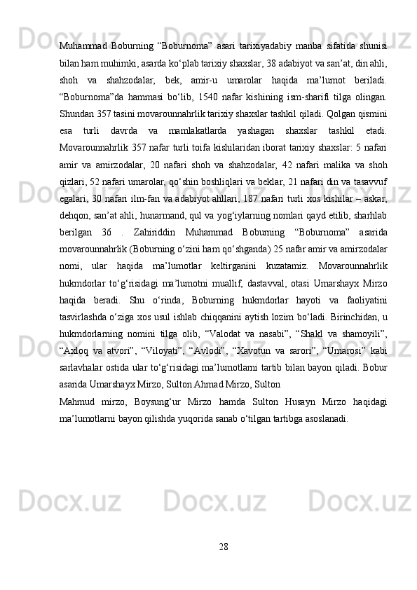 Muhammad   Boburning   “Boburnoma”   asari   tarixiyadabiy   manba   sifatida   shunisi
bilan ham muhimki, asarda ko‘plab tarixiy shaxslar, 38 adabiyot va san’at, din ahli,
shoh   va   shahzodalar,   bek,   amir-u   umarolar   haqida   ma’lumot   beriladi.
“Boburnoma”da   hammasi   bo‘lib,   1540   nafar   kishining   ism-sharifi   tilga   olingan.
Shundan 357 tasini movarounnahrlik tarixiy shaxslar tashkil qiladi. Qolgan qismini
esa   turli   davrda   va   mamlakatlarda   yashagan   shaxslar   tashkil   etadi.
Movarounnahrlik 357 nafar turli toifa kishilaridan iborat tarixiy shaxslar: 5 nafari
amir   va   amirzodalar,   20   nafari   shoh   va   shahzodalar,   42   nafari   malika   va   shoh
qizlari, 52 nafari umarolar, qo‘shin boshliqlari va beklar, 21 nafari din va tasavvuf
egalari, 30 nafari ilm-fan va adabiyot ahllari, 187 nafari turli xos kishilar – askar,
dehqon, san’at ahli, hunarmand, qul va yog‘iylarning nomlari qayd etilib, sharhlab
berilgan   36   .   Zahiriddin   Muhammad   Boburning   “Boburnoma”   asarida
movarounnahrlik (Boburning o‘zini ham qo‘shganda) 25 nafar amir va amirzodalar
nomi,   ular   haqida   ma’lumotlar   keltirganini   kuzatamiz.   Movarounnahrlik
hukmdorlar   to‘g‘risidagi   ma’lumotni   muallif,   dastavval,   otasi   Umarshayx   Mirzo
haqida   beradi.   Shu   o‘rinda,   Boburning   hukmdorlar   hayoti   va   faoliyatini
tasvirlashda o‘ziga xos usul ishlab chiqqanini aytish lozim bo‘ladi. Birinchidan, u
hukmdorlarning   nomini   tilga   olib,   “Valodat   va   nasabi”,   “Shakl   va   shamoyili”,
“Axloq   va   atvori”,   “Viloyati”,   “Avlodi”,   “Xavotun   va   sarori”,   “Umarosi”   kabi
sarlavhalar ostida ular to‘g‘risidagi ma’lumotlarni tartib bilan bayon qiladi. Bobur
asarida Umarshayx Mirzo, Sulton Ahmad Mirzo, Sulton 
Mahmud   mirzo,   Boysung‘ur   Mirzo   hamda   Sulton   Husayn   Mirzo   haqidagi
ma’lumotlarni bayon qilishda yuqorida sanab o‘tilgan tartibga asoslanadi. 
 
 
 
 
 
28  
  