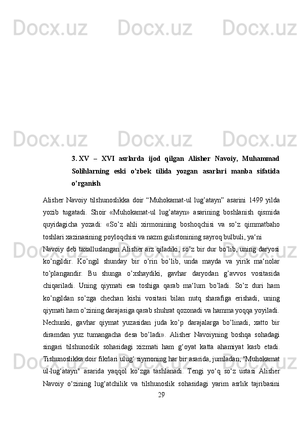  
 
 
 
 
 
 
 
3. XV   –   XVI   asrlarda   ijod   qilgan   Alisher   Navoiy,   Muhammad
Solihlarning   eski   o’zbek   tilida   yozgan   asarlari   manba   sifatida
o’rganish 
А lish е r   N а v о iy   tilshun о slikk а   d о ir   “Muhokamat-ul   lug’atayn”   а s а rini   1499   yild а
yozib   tug а t а di.   Sh о ir   «Muhokamat-ul   lug’atayn»   asarining   boshlanish   qismida
quyidagicha   yozadi:   «So’z   ahli   xirmonining   boshoqchisi   va   so’z   qimmatbaho
toshlari xazinasining poyloqchisi va nazm gulistonining sayroq bulbuli, ya‘ni 
Navoiy deb taxalluslangan  Alisher  arz qiladiki, so’z bir  dur  bo’lib, uning daryosi
ko’ngildir.   Ko’ngil   shunday   bir   o’rin   bo’lib,   unda   mayda   va   yirik   ma‘nolar
to’plangandir.   Bu   shunga   o’xshaydiki,   gavhar   daryodan   g’avvos   vositasida
chiqariladi.   Uning   qiymati   esa   toshiga   qarab   ma‘lum   bo’ladi.   So’z   duri   ham
ko’ngildan   so’zga   chechan   kishi   vositasi   bilan   nutq   sharafiga   erishadi,   uning
qiymati ham o’zining darajasiga qarab shuhrat qozonadi va hamma yoqqa yoyiladi.
Nechunki,   gavhar   qiymat   yuzasidan   juda   ko’p   darajalarga   bo’linadi,   xatto   bir
diramdan   yuz   tumangacha   desa   bo’ladi».   А lish е r   N а v о iyning   b о shq а   s о h а d а gi
sing а ri   tilshun о slik   s о h а sid а gi   xizm а ti   h а m   g‘ о yat   k а tt а   а h а miyat   k а sb   et а di.
Tishun о slikk а  d о ir fikrl а ri ulug‘ siym о ning h а r bir  а s а rid а , juml а d а n, "Muh о k а m а t
ul-lug‘ а t а yn"   а s а rid а   yaqq о l   ko‘zg а   t а shl а n а di.   T е ngi   yo‘q   so‘z   ust а si   А lish е r
N а v о iy   o‘zining   lug‘ а tchilik   v а   tilshun о slik   s о h а sid а gi   yarim   а srlik   t а jrib а sini
29  
  