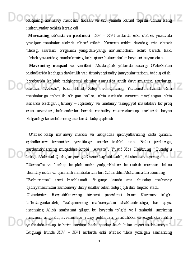 xalqining   ma’naviy   merosini   tiklash   va   uni   yanada   kamol   topishi   uchun   keng
imkoniyatlar ochish kerak edi.        
  Mavuzning   ob’ekti   va   predmeti     XV   –   XVI   asrlarda   eski   o’zbek   yozuvida
yozilgan   manbalar   alohida   e’tirof   etiladi.   Xususan   ushbu   davrdagi   eski   o’zbek
tilidagi   asarlarni   o’rganish   yangidan-yangi   ma’lumotlarni   ochib   beradi.   Eski
o’zbek yozuvidagi manbalarning ko’p qismi hukumdorlar hayotini bayon etadi.  
  Mavzuning   maqsad   va   vazifasi.   Mustaqillik   yillarida   xozirgi   O‘zbekiston
xududlarida kechgan davlatilik va ijtimoiy iqtisodiy jarayonlar tarixini tadqiq etish 
borobarida   ko‘plab   tadqiqotchi   olimlar   asarlarida   antik   davr   muarrixi   asarlariga
xususan   “Avesto”,   Eron,   Hind,   Xitoy     va   Qadimgi   Yunoniston   hamda   Rim
manbalariga   to‘xtalib   o‘tilgan   bo‘lsa,   o‘rta   asrlarda   xususan   rivojlangan   o‘rta
asrlarda   kechgan   ijtimoiy   –   iqtisodiy   va   madaniy   taraqqiyot   masalalari   ko‘proq
arab   sayoxlari,   hukumdorlar   hamda   mahalliy   muarrixlarning   asarlarida   bayon
etilganligi tarixchilarning asarlarida tadqiq qilindi.            
 
  O‘zbek   xalqi   ma’naviy   merosi   va   muqaddas   qadriyatlarining   katta   qismini
ajdodlarimiz   tomonidan   yaratilagan   asarlar   tashkil   etadi.   Bular   jumlasiga,
zardushtiylarning   muqaddas   kitobi   “Avesto”,   Yusuf   Xos   Hojibning   “Qutadg‘u
bilig”, Mahmud Qoshg‘ariyning “Devoni lug‘otit turk”, Alisher Navoiyning 
“Xamsa”si   va   boshqa   ko‘plab   nodir   yodgorliklarni   ko‘rsatish   mumkin.   Mana
shunday nodir va qimmatli manbalardan biri Zahiriddin Muhammad Boburning 
“Boburnoma”   asari   hisoblanadi.   Bugungi   kunda   ana   shunday   ma’naviy
qadriyatlarimizni zamonaviy ilmiy usullar bilan tadqiq qilishni taqozo etadi. 
O‘zbekiston   Respublikasining   birinchi   prezidenti   Islom   Karimov   to‘g‘ri
ta’kidlaganlaridek,   “xalqimizning   ma’naviyatini   shakllantirishga,   har   qaysi
insonning   Alloh   marhamat   qilgan   bu   hayotda   to‘g‘ri   yo‘l   tanlashi,   umrining
mazmuni   anglashi,   avvalombor,   ruhiy   poklanish,   yahshilikka   va   ezgulikka   intilib
yashashda   uning   ta’sirini   boshqa   hech   qanday   kuch   bilan   qiyoslab   bo‘lmaydi”.
Bugungi   kunda   XIV   –   XVI   asrlarda   eski   o’zbek   tilida   yozilgan   asarlarning
3  
  