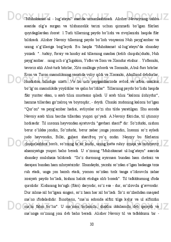 “Muh о k а m а t   ul   -   lug‘ а t а yn”   а s а rid а   umuml а shtir а di.   А lish е r   N а v о iyning   ushbu
а s а rid а   о lg‘ а   surg а n   v а   tilshun о slik   t а rixi   uchun   qimm а tli   bo‘lg а n   fikrl а ri
quyid а gil а rd а n   ib о r а t:   1.Turli   till а rning   p а yd о   bo‘lishi   v а   riv о jl а nishi   h а qid а   fikr
bildir а di.   А lish е r   N а v о iy   till а rning   p а yd о   bo‘lish   v о q еа sini   Nuh   p а yg‘ а mb а r   v а
uning   o‘g‘ill а rig а   b о g‘l а ydi.   Bu   h а qd а   "Muh о k а m а t   ul-lug‘ а t а yn"d а   shund а y
yoz а di: "...turkiy, f о rsiy v а   hindiy   а sl till а rning m а nb а i (k е lib chiqishi)durki, Nuh
p а yg‘ а mb а r... ning uch o‘g‘lig а kim, Yof а s v а  S о m v а  X о mdur  е tishur... Yof а sniki,
t а v о rix  а hli  А but-turk bitirl а r, Xit о  mulkig а  yib о rdi v а  S о mniki,  А bul-furs bitirl а r.
Er о n v а  Tur о n m а m о likning v а s а tid а  v о liy qildi v а  X о mniki,  А bulhind d е bdurl а r,
Hindist о n   bil о dig а   uz а tti.   V а   bu   uch   p а yg а mb а rz о d а   а vl о d   v а   а tb о i   m а zkur
bo‘lg‘ о n m а m о likd а  yoyildil а r v а  q а lin bo‘ldil а r". Till а rning p а yd о  bo‘lishi h а qid а
fikr   yurit а r   ek а n,   u   а r а b   tilini   must а sn о   qil а di.   U   а r а b   tilini   "k а l о mi   il о hiydur",
h а mm а  till а rd а n go‘z а lr о q v а  b о yr о qdir, - d е ydi. Chunki xud о ning k а l о mi bo‘lg а n
"Qur’ о n"   v а   p а yg‘ а mb а r   h а disi,   а vliyol а r   so‘zi   shu   tild а   yar а tilg а n.   Shu   а s о sd а
N а v о iy   а r а b   tilini   b а rch а   till а rd а n   yuq о ri   qo‘yadi.   А .N а v о iy   fikrich а ,   til   ijtim о iy
h о dis а dir. Til ins о nni h а yv о nd а n  а jr а tuvchi "g а vh а ri sh а rif" dir: So‘zdurki, nish о n
b е rur   o‘likk а   j о ndin,   So‘zdurki,   b е rur   x а b а r   j о ng а   j о n о ndin,   Ins о nni   so‘z   а yl а di
jud о   h а yv о ndin,   Bilki,   guh а ri   sh а rifr о q   yo‘q   о ndin.   N а v о iy   bu   fikrl а rini
chuqurl а shtir а   b о rib,   so‘zning   t а ’sir   kuchi,   uning   k а tt а   ruhiy   о zuq а   v а   t а rbiyaviy
а h а miyatig а   yuq о ri   b а h о   b е r а di.   U   o‘zining   "Muh о k а m а t   ul-lug‘ а t а yn"   а s а rid а
shund а y   mul о h а z а   bildir а di:   "So‘z   durrining   а yirm а si   bund а n   h а m   ch е ksiz   v а
d а r а j а si bund а n h а m nih о yatsizdir. Shund а yki, yaxshi so‘zd а n o‘lg а n b а d а ng а  t о z а
ruh   е t а di,   ung а   j о n   b а xsh   et а di,   yom о n   so‘zd а n   tirik   t а ng а   o‘ldiruvchi   z а h а r
x о siyati   p а yd о   bo‘l а di,   kishini   h а l о k   etishg а   о lib   b о r а di".   Til   t а f а kkurning   if о d а
qur о lidir. Kishining ko‘ngli (fikri) d а ryodir, so‘z es а   - dur, so‘zl о vchi g‘ а vv о sdir.
Dur xilm а -xil bo‘lg а ni sing а ri, so‘z h а m h а r xil bo‘l а di. So‘z so‘zl а shd а n m а qs а d
m а ’n о   if о d а l а shdir.   Bin о b а rin,   "m а ’ni   а d о sid а   а lf о z   tilg а   k е lur   v а   ul   а lf о zdin
m а ’ni   f а hm   bo‘lur".   U   m а ’n о ni   birl а mchi,   sh а klni   ikkil а mchi   d е b   q а r а ydi   v а
m а ’n о g а   so‘zning   j о ni   d е b   b а h о   b е r а di.   А lish е r   N а v о iy   til   v а   t а f а kkurni   bir   -
30  
  