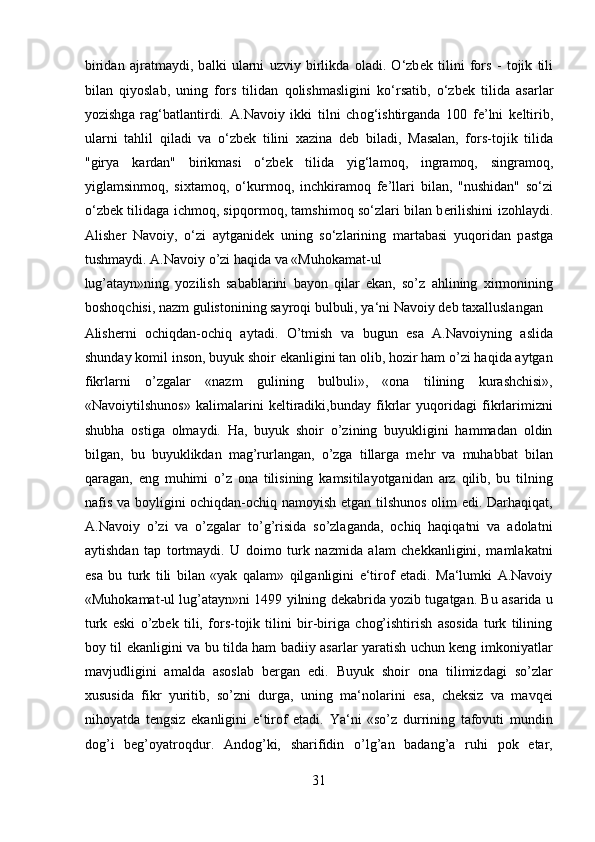 birid а n   а jr а tm а ydi,   b а lki   ul а rni   uzviy   birlikd а   о l а di.   O‘zb е k   tilini   f о rs   -   t о jik   tili
bil а n   qiyoslab,   uning   f о rs   tilid а n   q о lishm а sligini   ko‘rs а tib,   o‘zb е k   tilid а   а s а rl а r
yozishg а   r а g‘b а tl а ntirdi.   А .N а v о iy   ikki   tilni   ch о g‘ishtirg а nd а   100   f е ’lni   k е ltirib,
ul а rni   t а hlil   qil а di   v а   o‘zb е k   tilini   x а zin а   d е b   bil а di,   M а s а l а n,   f о rs-t о jik   tilid а
"girya   k а rd а n"   birikm а si   o‘zb е k   tilid а   yig‘l а m о q,   ingr а m о q,   singr а m о q,
yigl а msinm о q,   sixt а m о q,   o‘kurm о q,   inchkir а m о q   f е ’ll а ri   bil а n,   "nushid а n"   so‘zi
o‘zb е k tilid а g а   ichm о q, sipq о rm о q, t а mshim о q so‘zl а ri bil а n b е rilishini iz о hl а ydi.
А lish е r   N а v о iy,   o‘zi   а ytg а nid е k   uning   so‘zl а rining   m а rt а b а si   yuq о rid а n   p а stg а
tushm а ydi. A.Navoiy o’zi haqida va «Muhokamat-ul 
lug’atayn»ning   yozilish   sabablarini   bayon   qilar   ekan,   so’z   ahlining   xirmonining
boshoqchisi, nazm gulistonining sayroqi bulbuli, ya‘ni Navoiy deb taxalluslangan 
Alisherni   ochiqdan-ochiq   aytadi.   O’tmish   va   bugun   esa   A.Navoiyning   aslida
shunday komil inson, buyuk shoir ekanligini tan olib, hozir ham o’zi haqida aytgan
fikrlarni   o’zgalar   «nazm   gulining   bulbuli»,   «ona   tilining   kurashchisi»,
«Navoiytilshunos»   kalimalarini   keltiradiki,bunday   fikrlar   yuqoridagi   fikrlarimizni
shubha   ostiga   olmaydi.   Ha,   buyuk   shoir   o’zining   buyukligini   hammadan   oldin
bilgan,   bu   buyuklikdan   mag’rurlangan,   o’zga   tillarga   mehr   va   muhabbat   bilan
qaragan,   eng   muhimi   o’z   ona   tilisining   kamsitilayotganidan   arz   qilib,   bu   tilning
nafis va boyligini ochiqdan-ochiq namoyish etgan tilshunos olim edi. Darhaqiqat,
A.Navoiy   o’zi   va   o’zgalar   to’g’risida   so’zlaganda,   ochiq   haqiqatni   va   adolatni
aytishdan   tap   tortmaydi.   U   doimo   turk   nazmida   alam   chekkanligini,   mamlakatni
esa   bu   turk   tili   bilan   «yak   qalam»   qilganligini   e‘tirof   etadi.   Ma‘lumki   A.Navoiy
«Muhokamat-ul lug’atayn»ni 1499 yilning dekabrida yozib tugatgan. Bu asarida u
turk   eski   o’zbek   tili,   fors-tojik   tilini   bir-biriga   chog’ishtirish   asosida   turk   tilining
boy til ekanligini va bu tilda ham badiiy asarlar yaratish uchun keng imkoniyatlar
mavjudligini   amalda   asoslab   bergan   edi.   Buyuk   shoir   ona   tilimizdagi   so’zlar
xususida   fikr   yuritib,   so’zni   durga,   uning   ma‘nolarini   esa,   cheksiz   va   mavqei
nihoyatda   tengsiz   ekanligini   e‘tirof   etadi.   Ya‘ni   «so’z   durrining   tafovuti   mundin
dog’i   beg’oyatroqdur.   Andog’ki,   sharifidin   o’lg’an   badang’a   ruhi   pok   etar,
31  
  