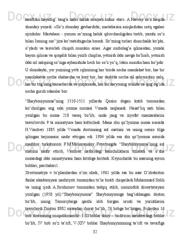 kasifidin   hayotlig’   tang’a   zahri   halok   xosiyati   zuhur   etar».   A.Navoiy   so’z   haqida
shunday yozadi:  «So’z shunday gavhardirki, martabasini aniqlashdan nutq egalari
ojizdirlar.   Martabasi   -   yomon   so’zning   halok   qiluvchanligidan   tortib,   yaxshi   so’z
bilan Isoning mo’‘jiza ko’rsatishigacha boradi. So’zning turlari shunchalik ko’pki,
o’ylash   va   tasvirlab   chiqish   mumkin   emas.   Agar   mubolag’a   qilmasdan,   yuzaki
bayon qilinsa va qisqalik bilan yozib chiqilsa, yetmish ikki navga bo’linib, yetmish
ikki xil xalqning so’ziga aylanishida hech bir so’z yo’q, lekin mundin ham ko’pdir.
U shundayki, yer yuzining yetti iqlimining har birida necha mamlakat bor, har bir
mamlakatda necha shaharcha va kent bor, har dashtda necha xil sahronishin xalq,
har bir tog’ning kamarlarida va yuqorisida, har bir daryoning orolida va qirg’og’ida
necha guruh odamlar bor. 
“Shayboniynoma”ning   1510-1511   yillarda   Qosim   degan   kotib   tomonidan
ko’chirilgan   eng   eski   yozma   nusxasi   Venada   saqlanadi.   Nasat’liq   xati   bilan
yozilgan   bu   nusxa   218   varaq   bo’lib,   unda   jang   va   ziyofat   manzaralarini
tasvirlovchi   9   ta   miniatyura   ham   keltiriladi.   Mana   shu   qo’lyozma   nusxa   asosida
H.Vamberi   1885   yilda   Venada   dostonning   asl   matnini   va   uning   nemis   tilga
qilingan   tarjimasini   nashr   ettirgan   edi.   1904   yilda   esa   shu   qo’lyozma   asosida
mashhur   turkshunosi   P.M.Melioranskiy   Peterburgda   “Shayboniynoma”ning   asl
matnini   nashr   ettirib,   Vamberi   nashridagi   kamchiliklarni   tuzatadi   va   o’sha
nusxadagi   ikki   miniatyurani   ham   kitobga  kiritadi.  Keyinchalik   bu   asarning   ayrim
boblari, parchalari1 . 
Xrestomatiya   v   to’plamlardan   o’rin   oladi,   1961   yilda   esa   bu   asar   O’zbekiston
fanlar akademiyasi  nashriyoti tomonidan to’la bosib chiqariladi.Muhammad Solih
va   uning   ijodi   A.Ibrohimov   tomonidan   tadqiq   etilib,   nomzodlik   dissertatsiyasi
yozilgan   (1950   yil).“Shayboniynoma”   Shayboniyxonga   bag’ishlangan   doston
bo’lib,   uning   Temuriylarga   qarshi   olib   borgan   urush   va   yurishlarini
tasvirlaydi.Doston   8902  misradan   iborat   bo’lib,  76   bobga  bo’lingan.  Bulardan   16
bob dostonning muqaddimasidir: I-III boblar diniy – traditsion xarakterdagi boblar
bo’lib,   IV   bob   so’z   ta’rifi,   V-XIV   boblar   Shayboniyxonning   ta’rifi   va   tavsifiga
32  
  