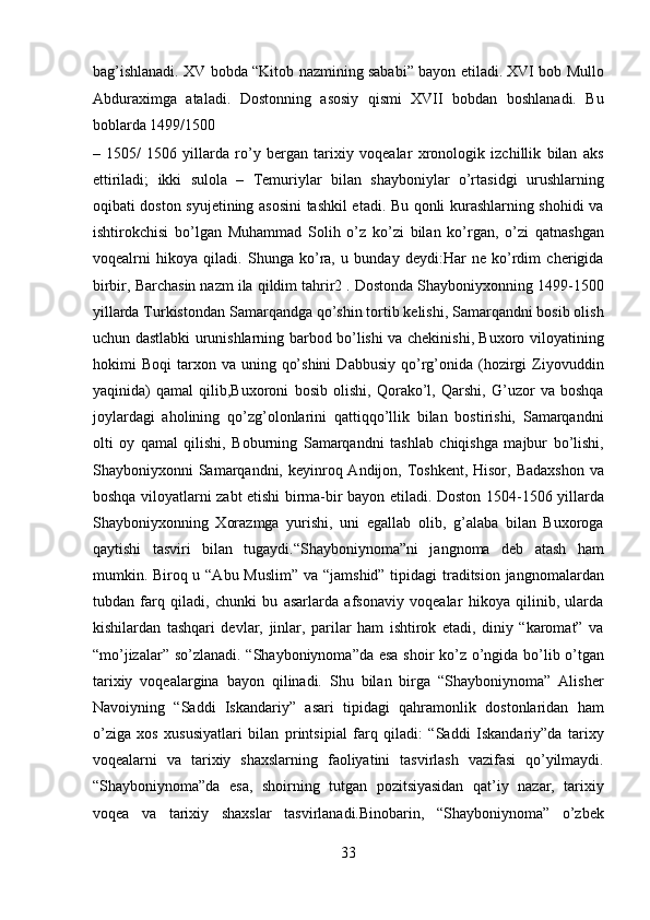 bag’ishlanadi. XV bobda “Kitob nazmining sababi” bayon etiladi. XVI bob Mullo
Abduraximga   ataladi.   Dostonning   asosiy   qismi   XVII   bobdan   boshlanadi.   Bu
boblarda 1499/1500 
–   1505/   1506   yillarda   ro’y   bergan   tarixiy   voqealar   xronologik   izchillik   bilan   aks
ettiriladi;   ikki   sulola   –   Temuriylar   bilan   shayboniylar   o’rtasidgi   urushlarning
oqibati doston syujetining asosini  tashkil etadi. Bu qonli kurashlarning shohidi va
ishtirokchisi   bo’lgan   Muhammad   Solih   o’z   ko’zi   bilan   ko’rgan,   o’zi   qatnashgan
voqealrni   hikoya   qiladi.   Shunga   ko’ra,   u   bunday   deydi:Har   ne   ko’rdim   cherigida
birbir, Barchasin nazm ila qildim tahrir2 . Dostonda Shayboniyxonning 1499-1500
yillarda Turkistondan Samarqandga qo’shin tortib kelishi, Samarqandni bosib olish
uchun dastlabki urunishlarning barbod bo’lishi va chekinishi, Buxoro viloyatining
hokimi   Boqi   tarxon  va  uning  qo’shini   Dabbusiy  qo’rg’onida  (hozirgi  Ziyovuddin
yaqinida)   qamal   qilib,Buxoroni   bosib   olishi,   Qorako’l,   Qarshi,   G’uzor   va   boshqa
joylardagi   aholining   qo’zg’olonlarini   qattiqqo’llik   bilan   bostirishi,   Samarqandni
olti   oy   qamal   qilishi,   Boburning   Samarqandni   tashlab   chiqishga   majbur   bo’lishi,
Shayboniyxonni  Samarqandni, keyinroq Andijon, Toshkent,  Hisor, Badaxshon  va
boshqa viloyatlarni zabt etishi birma-bir bayon etiladi. Doston 1504-1506 yillarda
Shayboniyxonning   Xorazmga   yurishi,   uni   egallab   olib,   g’alaba   bilan   Buxoroga
qaytishi   tasviri   bilan   tugaydi.“Shayboniynoma”ni   jangnoma   deb   atash   ham
mumkin. Biroq u “Abu Muslim” va “jamshid” tipidagi  traditsion jangnomalardan
tubdan   farq   qiladi,   chunki   bu   asarlarda   afsonaviy   voqealar   hikoya   qilinib,   ularda
kishilardan   tashqari   devlar,   jinlar,   parilar   ham   ishtirok   etadi,   diniy   “karomat”   va
“mo’jizalar” so’zlanadi. “Shayboniynoma”da esa shoir ko’z o’ngida bo’lib o’tgan
tarixiy   voqealargina   bayon   qilinadi.   Shu   bilan   birga   “Shayboniynoma”   Alisher
Navoiyning   “Saddi   Iskandariy”   asari   tipidagi   qahramonlik   dostonlaridan   ham
o’ziga   xos   xususiyatlari   bilan   printsipial   farq   qiladi:   “Saddi   Iskandariy”da   tarixy
voqealarni   va   tarixiy   shaxslarning   faoliyatini   tasvirlash   vazifasi   qo’yilmaydi.
“Shayboniynoma”da   esa,   shoirning   tutgan   pozitsiyasidan   qat’iy   nazar,   tarixiy
voqea   va   tarixiy   shaxslar   tasvirlanadi.Binobarin,   “Shayboniynoma”   o’zbek
33  
  