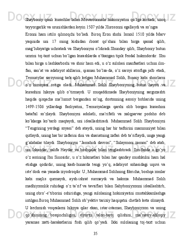 Shayboniy qonli kurashlar  bilan Movarounnahr  hokimiyatini  qo’lga kiritadi, uzoq
tayyorgarlik va urunishlardan keyin 1507 yilda Xurosonni egallaydi va so’ngra 
Eronni   ham   istilo   qilmoqchi   bo’ladi.   Biroq   Eron   shohi   Ismoil   1510   yilda   Marv
yaqinida   uni   17   ming   kishidan   iborat   qo’shini   bilan   birga   qamal   qilib,
mag’lubiyatga uchratadi va Shayboniyni o’ldiradi.Shunday qilib, Shayboniy butun
umrini toj-taxt uchun bo’lgan kurashlarda o’tkazgan tipik feodal hukmdordir. Shu
bilan birga u lashkarboshi va shoir ham edi, u o’z sulolasi manfaatlari uchun ilm-
fan,   san’at   va   adabiyot   ahllarini,   qisman   bo’lsa-da,   o’z   saroyi   atrofiga   jalb   etadi,
Temuriylar  saroyining  tark  qilib kelgan  Muhammad  Solih, Binoiy  kabi  shoirlarni
o’z   himoyasi   ostiga   oladi.   Muhammad   Solih   Shayboniyning   butun   hayoti   va
kurashini   hikoya   qilib   o’tirmaydi.   U   muqaddimada   Shayboniyning   sarguzashti
haqida   qisqacha   ma’lumot   bergandan   so’ng,   dostonning   asosiy   boblarida   uning
1499-1506   yillardagi   faoliyatini,   Temuriyalarga   qarshi   olib   borgan   kurashini
batafsil   so’zlaydi.   Shayboniyni   adolatli,   ma’rifatli   va   xalqparvar   podsho   deb
ko’klarga   ko’tarib   maqtaydi,   uni   ideallashtiradi.   Muhammad   Solih   Shayboniyni
“Tengrining yerdagi soyasi”  deb ataydi, uning har  bir tadbirini  mamnuniyat  bilan
qutlaydi, uning har bir zafarini dini va shariatning zafari deb ta’riflaydi, unga yangi
g’alabalar  tilaydi.  Shayboniyni  “Jamshidi  davron”,  “Sulaymoni  zamon”  deb   atab,
uni   Iskandar,   xalifa   Haydar   va   boshqalar   bilan   tenglashtiradi.   Ilm-fanda   u   go’yo
o’z   asrining   Ibn   Sinosidir,   u   o’z   hikmatlari   bilan   har   qanday   mushkulni   ham   hal
etishga   qodirdir,   uning   kasb-hunarda   tengi   yo’q;   adabiyot   sohasidagi   uquvi   va
iste’dodi esa yanada ziyodroqdir. U, Muhammad Solihning fikricha, boshqa xonlar
kabi   majlis   qurmaydi,   aysh-ishrat   surmaydi   va   hakoza.   Muhammad   Solih
madhiyxonlik   ruhidagi   o’z   ta’rif   va   tavsiflari   bilan   Sahyboniyxonni   ideallashtirb,
uning obro’-e’tiborini oshirishga, yangi sulolaning hokimiyatini mustahkamlashga
intilgan.Biroq Muhammad Solih ob’yektiv tarixiy haqiqatni chetlab keta olmaydi.
U   kechmish   voqealarni   hikoya   qilar   ekan,   istar-istamas,   Shayboniyxon   va   uning
qo’shinining   bosqinchiligini,   elyurtni   talon-taroj   qilishini,   ma’naviy-ahloqiy
yaramas   xatti-harakatlarini   fosh   qilib   qo’yadi.   Ikki   sulolaning   toj-taxt   uchun
35  
  