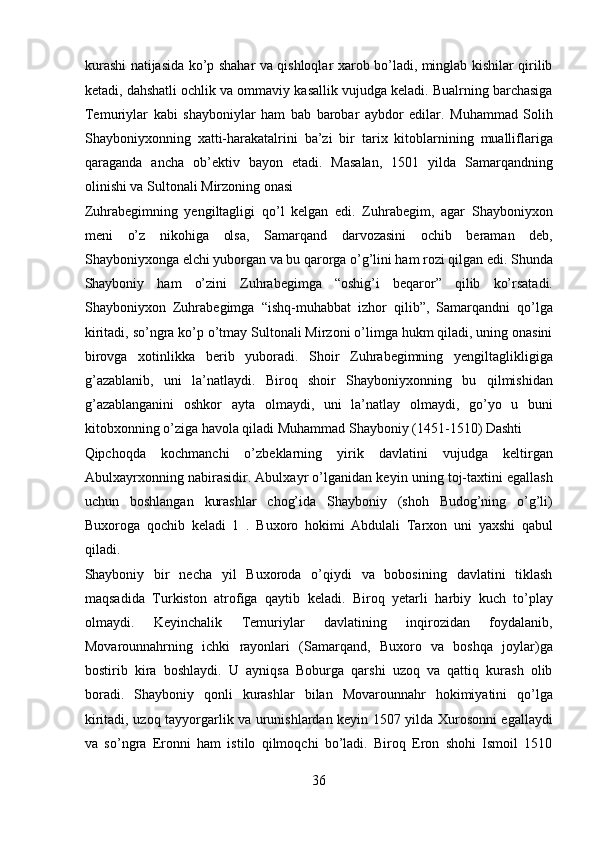 kurashi natijasida ko’p shahar va qishloqlar xarob bo’ladi, minglab kishilar qirilib
ketadi, dahshatli ochlik va ommaviy kasallik vujudga keladi. Bualrning barchasiga
Temuriylar   kabi   shayboniylar   ham   bab   barobar   aybdor   edilar.   Muhammad   Solih
Shayboniyxonning   xatti-harakatalrini   ba’zi   bir   tarix   kitoblarnining   mualliflariga
qaraganda   ancha   ob’ektiv   bayon   etadi.   Masalan,   1501   yilda   Samarqandning
olinishi va Sultonali Mirzoning onasi 
Zuhrabegimning   yengiltagligi   qo’l   kelgan   edi.   Zuhrabegim,   agar   Shayboniyxon
meni   o’z   nikohiga   olsa,   Samarqand   darvozasini   ochib   beraman   deb,
Shayboniyxonga elchi yuborgan va bu qarorga o’g’lini ham rozi qilgan edi. Shunda
Shayboniy   ham   o’zini   Zuhrabegimga   “oshig’i   beqaror”   qilib   ko’rsatadi.
Shayboniyxon   Zuhrabegimga   “ishq-muhabbat   izhor   qilib”,   Samarqandni   qo’lga
kiritadi, so’ngra ko’p o’tmay Sultonali Mirzoni o’limga hukm qiladi, uning onasini
birovga   xotinlikka   berib   yuboradi.   Shoir   Zuhrabegimning   yengiltaglikligiga
g’azablanib,   uni   la’natlaydi.   Biroq   shoir   Shayboniyxonning   bu   qilmishidan
g’azablanganini   oshkor   ayta   olmaydi,   uni   la’natlay   olmaydi,   go’yo   u   buni
kitobxonning o’ziga havola qiladi Muhammad Shayboniy (1451-1510) Dashti 
Qipchoqda   kochmanchi   o’zbeklarning   yirik   davlatini   vujudga   keltirgan
Abulxayrxonning nabirasidir. Abulxayr o’lganidan keyin uning toj-taxtini egallash
uchun   boshlangan   kurashlar   chog’ida   Shayboniy   (shoh   Budog’ning   o’g’li)
Buxoroga   qochib   keladi   1   .   Buxoro   hokimi   Abdulali   Tarxon   uni   yaxshi   qabul
qiladi. 
Shayboniy   bir   necha   yil   Buxoroda   o’qiydi   va   bobosining   davlatini   tiklash
maqsadida   Turkiston   atrofiga   qaytib   keladi.   Biroq   yetarli   harbiy   kuch   to’play
olmaydi.   Keyinchalik   Temuriylar   davlatining   inqirozidan   foydalanib,
Movarounnahrning   ichki   rayonlari   (Samarqand,   Buxoro   va   boshqa   joylar)ga
bostirib   kira   boshlaydi.   U   ayniqsa   Boburga   qarshi   uzoq   va   qattiq   kurash   olib
boradi.   Shayboniy   qonli   kurashlar   bilan   Movarounnahr   hokimiyatini   qo’lga
kiritadi, uzoq tayyorgarlik va urunishlardan keyin 1507 yilda Xurosonni egallaydi
va   so’ngra   Eronni   ham   istilo   qilmoqchi   bo’ladi.   Biroq   Eron   shohi   Ismoil   1510
36  
  