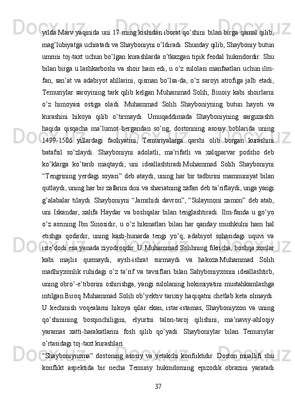 yilda Marv yaqinida uni 17 ming kishidan iborat qo’shini bilan birga qamal qilib,
mag’lubiyatga uchratadi va Shayboniyni o’ldiradi. Shunday qilib, Shayboniy butun
umrini toj-taxt uchun bo’lgan kurashlarda o’tkazgan tipik feodal hukmdordir. Shu
bilan birga u lashkarboshi va shoir ham edi, u o’z sulolasi manfaatlari uchun ilm-
fan,   san’at   va   adabiyot   ahllarini,   qisman   bo’lsa-da,   o’z   saroyi   atrofiga   jalb   etadi,
Temuriylar  saroyining  tark  qilib kelgan  Muhammad  Solih, Binoiy  kabi  shoirlarni
o’z   himoyasi   ostiga   oladi.   Muhammad   Solih   Shayboniyning   butun   hayoti   va
kurashini   hikoya   qilib   o’tirmaydi.   Umuqaddimada   Shayboniyning   sarguzashti
haqida   qisqacha   ma’lumot   bergandan   so’ng,   dostonning   asosiy   boblarida   uning
1499-1506   yillardagi   faoliyatini,   Temuriyalarga   qarshi   olib   borgan   kurashini
batafsil   so’zlaydi.   Shayboniyni   adolatli,   ma’rifatli   va   xalqparvar   podsho   deb
ko’klarga   ko’tarib   maqtaydi,   uni   ideallashtiradi.Muhammad   Solih   Shayboniyni
“Tengrining yerdagi soyasi”  deb ataydi, uning har  bir tadbirini  mamnuniyat  bilan
qutlaydi, uning har bir zafarini dini va shariatning zafari deb ta’riflaydi, unga yangi
g’alabalar  tilaydi.  Shayboniyni  “Jamshidi  davron”,  “Sulaymoni  zamon”  deb   atab,
uni   Iskandar,   xalifa   Haydar   va   boshqalar   bilan   tenglashtiradi.   Ilm-fanda   u   go’yo
o’z   asrining   Ibn   Sinosidir,   u   o’z   hikmatlari   bilan   har   qanday   mushkulni   ham   hal
etishga   qodirdir,   uning   kasb-hunarda   tengi   yo’q;   adabiyot   sohasidagi   uquvi   va
iste’dodi esa yanada ziyodroqdir. U Muhammad Solihning fikricha, boshqa xonlar
kabi   majlis   qurmaydi,   aysh-ishrat   surmaydi   va   hakoza.Muhammad   Solih
madhiyxonlik   ruhidagi   o’z   ta’rif   va   tavsiflari   bilan   Sahyboniyxonni   ideallashtirb,
uning obro’-e’tiborini oshirishga, yangi sulolaning hokimiyatini mustahkamlashga
intilgan.Biroq Muhammad Solih ob’yektiv tarixiy haqiqatni chetlab keta olmaydi.
U   kechmish   voqealarni   hikoya   qilar   ekan,   istar-istamas,   Shayboniyxon   va   uning
qo’shinining   bosqinchiligini,   elyurtni   talon-taroj   qilishini,   ma’naviy-ahloqiy
yaramas   xatti-harakatlarini   fosh   qilib   qo’yadi.   Shayboniylar   bilan   Temuriylar
o’rtasidagi toj-taxt kurashlari 
“Shayboniynoma”   dostoning   asosiy   va   yetakchi   konfiiktidir.   Doston   muallifi   shu
konflikt   aspektida   bir   necha   Temuriy   hukmdorning   epizodik   obrazini   yaratadi
37  
  