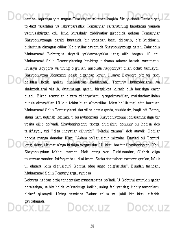 hamda   inqirozga   yuz   tutgan   Temuriylar   saltanati   haqida   fikr   yuritadi   Darhaqiqat,
toj-taxt   talashlari   va   ishratparastlik   Temuriylar   saltanatining   halokatini   yanada
yaqinlashtirgan   edi.   Ichki   kurashalr,   ziddiyatlar   girdobida   qolgan   Temuriylar
Shayboniyxonga   qarshi   kurashda   bir   yoqadan   bosh   chiqarib,   o’z   kuchlarini
birlashtira olmagan edilar. Ko’p yillar davomida Shayboniyxonga qarshi Zahriddin
Muhammad   Boburgina   deyarli   yakkama-yakka   jang   olib   borgan   10   edi.
Muhammad   Solih   Temuriylarning   bir-birga   nisbatan   adovat   hamda   xusumatini
Husayn   Boyqoro   va   uning   o’g’illari   misolida   haqqoniyat   bilan   ochib   tashlaydi.
Shayboniyxon   Xorazmni   bosib   olgandan   keyin   Husayn   Boyqoro   o’z   toj   taxti
qo’ldan   ketib   qolish   ehtimolidan   hadiksirab,   Temuriy   hukmdorlarni   va
shahzodalarni   yig’ib,   dushmanga   qarshi   birgalikda   kurash   olib   borishga   qaror
qiladi.   Biroq   temurilar   o’zaro   ziddiyatlarni   yengolmaydilar,   maishatbozlikdan
qutula  olmaydilar:  Ul  kun  ichku  bilan  o’tkordilar,  Mast  bo’lib  majlisdin   bordilar.
Muhammad Solih Temuriylarni shu xilda qoralaganda, shubhasiz, haqli edi. Biroq,
shuni ham uqtirish lozimki, u bu aybnomani Shayboniyxonni idelalashtirishga bir
vosita   qilib   qo’yadi.   Shayboniyxonni   taxtga   chiqishini   qonuniy   bir   hodisa   deb
ta’riflaydi,   uni   “elga   inoyatlar   qiluvchi”   “Madhi   zamon”   deb   ataydi:   Dedilar
borcha   manga   donolar,   Kim:   “Adam   bo’lg’usidur   mirzolar,   Davlati   oli   Temur1
ketgusidur, Navbat o’zga kishiga yetgusidur. Ul kishi bordur Shayboniyxon, Xoni
Shayboniyduru   Mahdii   zamon,   Holi   oning   yeri   Turkistondur,   O’zbek   eliga
muazzam xondur. Ittifoq anda-u dini imon. Zarbu shamsheru namozu qur’on, Mulk
ul   olmasa,   kim   olg’usidur?   Borcha   ofoq   ango   qolg’usidur”.   Bundan   tashqari,
Muhammad Solih Temuriylarga, ayniqsa 
Boburga haddan ortiq tendentsioz munosabatda bo’ladi. U Boburni mumkin qadar
qoralashga, salbiy holda ko’rsatishga intilib, uning faoliyatidagi ijobiy tomonlarni
e’tirof   qilmaydi.   Uning   tasvirida   Bobur   zolim   va   johil   bir   kishi   sifatida
gavdalanadi. 
 
 
38  
  