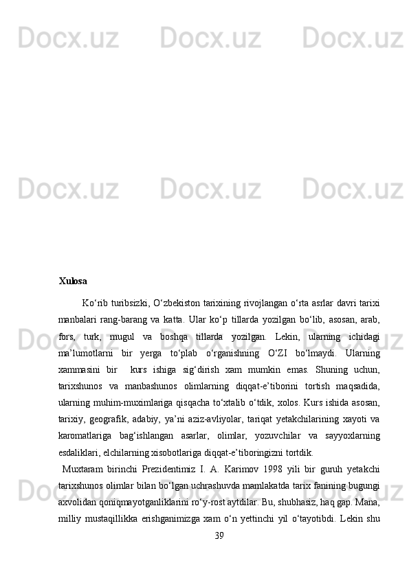  
 
 
 
 
 
 
 
 
 
 
Xulosa 
Ko‘rib turibsizki, O‘zbekiston tarixining rivojlangan o‘rta asrlar davri tarixi
manbalari   rang-barang   va   katta.   Ular   ko‘p   tillarda   yozilgan   bo‘lib,   asosan,   arab,
fors,   turk,   mugul   va   boshqa   tillarda   yozilgan.   Lekin,   ularning   ichidagi
ma’lumotlarni   bir   yerga   to‘plab   o‘rganishning   O‘ZI   bo‘lmaydi.   Ularning
xammasini   bir     kurs   ishiga   sig‘dirish   xam   mumkin   emas.   Shuning   uchun,
tarixshunos   va   manbashunos   olimlarning   diqqat-e’tiborini   tortish   maqsadida,
ularning muhim-muximlariga qisqacha to‘xtalib o‘tdik, xolos. Kurs ishida asosan,
tarixiy,   geografik,   adabiy,   ya’ni   aziz-avliyolar,   tariqat   yetakchilarining   xayoti   va
karomatlariga   bag‘ishlangan   asarlar,   olimlar,   yozuvchilar   va   sayyoxlarning
esdaliklari, elchilarning xisobotlariga diqqat-e’tiboringizni tortdik.       
  Muxtaram   birinchi   Prezidentimiz   I.   A.   Karimov   1998   yili   bir   guruh   yetakchi
tarixshunos olimlar bilan bo‘lgan uchrashuvda mamlakatda tarix fanining bugungi
axvolidan qoniqmayotganliklarini ro‘y-rost aytdilar. Bu, shubhasiz, haq gap. Mana,
milliy   mustaqillikka   erishganimizga   xam   o‘n   yettinchi   yil   o‘tayotibdi.   Lekin   shu
39  
  