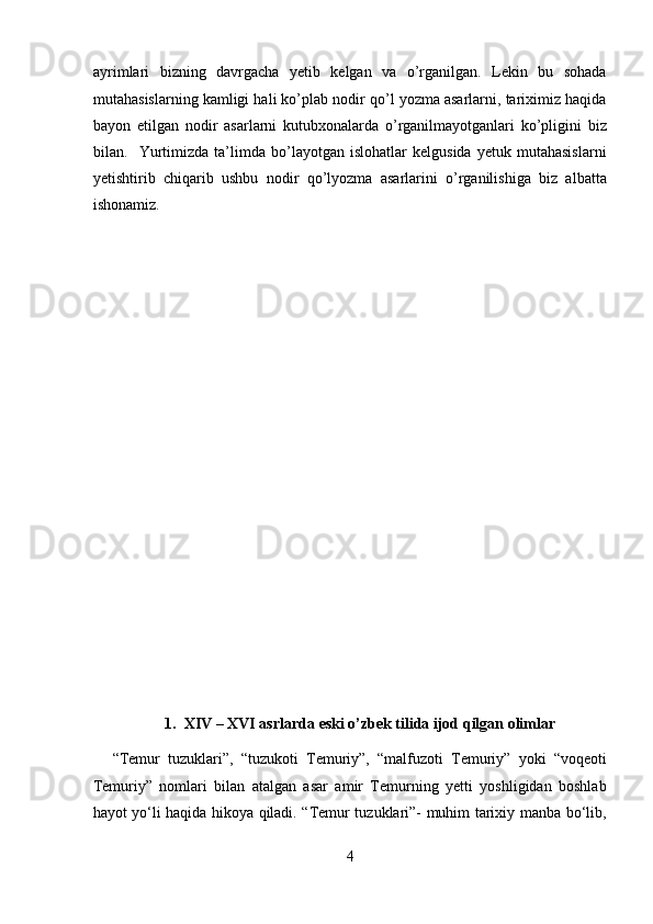 ayrimlari   bizning   davrgacha   yetib   kelgan   va   o’rganilgan.   Lekin   bu   sohada
mutahasislarning kamligi hali ko’plab nodir qo’l yozma asarlarni, tariximiz haqida
bayon   etilgan   nodir   asarlarni   kutubxonalarda   o’rganilmayotganlari   ko’pligini   biz
bilan.     Yurtimizda   ta’limda   bo’layotgan   islohatlar   kelgusida   yetuk   mutahasislarni
yetishtirib   chiqarib   ushbu   nodir   qo’lyozma   asarlarini   o’rganilishiga   biz   albatta
ishonamiz. 
 
 
 
 
 
 
 
 
 
 
 
 
 
    
1. XIV – XVI asrlarda eski o’zbek tilida ijod qilgan olimlar 
“Temur   tuzuklari”,   “tuzukoti   Temuriy”,   “malfuzoti   Temuriy”   yoki   “voqeoti
Temuriy”   nomlari   bilan   atalgan   asar   amir   Temurning   yetti   yoshligidan   boshlab
hayot yo‘li haqida hikoya qiladi. “Temur tuzuklari”- muhim tarixiy manba bo‘lib,
4  
  