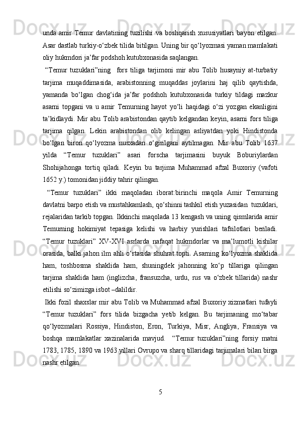 unda   amir   Temur   davlatining   tuzilishi   va   boshqarish   xususiyatlari   bayon   etilgan.
Asar dastlab turkiy-o‘zbek tilida bitilgan. Uning bir qo‘lyozmasi yaman mamlakati
oliy hukmdori ja’far podshoh kutubxonasida saqlangan.    
  “Temur   tuzuklari”ning     fors   tiliga   tarjimoni   mir   abu   Tolib   husayniy   at-turbatiy
tarjima   muqaddimasida,   arabistonning   muqaddas   joylarini   haj   qilib   qaytishda,
yamanda   bo‘lgan   chog‘ida   ja’far   podshoh   kutubxonasida   turkiy   tildagi   mazkur
asarni   topgani   va   u   amir   Temurning   hayot   yo‘li   haqidagi   o‘zi   yozgan   ekanligini
ta’kidlaydi.  Mir  abu   Tolib  arabistondan  qaytib  kelgandan   keyin,  asarni  fors   tiliga
tarjima   qilgan.   Lekin   arabistondan   olib   kelingan   asliyatdan   yoki   Hindistonda
bo‘lgan   biron   qo‘lyozma   nusxadan   o‘girilgani   aytilmagan.   Mir   abu   Tolib   1637
yilda   “Temur   tuzuklari”   asari   forscha   tarjimasini   buyuk   Boburiylardan
Shohijahonga   tortiq   qiladi.   Keyin   bu   tarjima   Muhammad   afzal   Buxoriy   (vafoti
1652 y.) tomonidan jiddiy tahrir qilingan.          
  “Temur   tuzuklari”   ikki   maqoladan   iborat:birinchi   maqola   Amir   Temurning
davlatni barpo etish va mustahkamlash, qo‘shinni tashkil etish yuzasidan  tuzuklari,
rejalaridan tarkib topgan. Ikkinchi maqolada 13 kengash va uning qismlarida amir
Temurning   hokimiyat   tepasiga   kelishi   va   harbiy   yurishlari   tafsilotlari   beriladi.
“Temur   tuzuklari”   XV-XVI   asrlarda   nafaqat   hukmdorlar   va   ma’lumotli   kishilar
orasida,  balki  jahon ilm ahli o‘rtasida shuhrat topti. Asarning ko‘lyozma shaklida
ham,   toshbosma   shaklida   ham,   shuningdek   jahonning   ko‘p   tillariga   qilingan
tarjima   shaklida   ham   (inglizcha,   fransuzcha,   urdu,   rus   va   o‘zbek   tillarida)   nashr
etilishi so‘zimizga isbot –dalildir.          
  Ikki fozil shaxslar  mir abu Tolib va Muhammad afzal Buxoriy xizmatlari tufayli
“Temur   tuzuklari”   fors   tilida   bizgacha   yetib   kelgan.   Bu   tarjimaning   mo‘tabar
qo‘lyozmalari   Rossiya,   Hindiston,   Eron,   Turkiya,   Misr,   Angliya,   Fransiya   va
boshqa   mamlakatlar   xazinalarida   mavjud.     “Temur   tuzuklari”ning   forsiy   matni
1783, 1785, 1890 va 1963 yillari Ovrupo va sharq tillaridagi tarjimalari bilan birga
nashr etilgan. 
5  
  