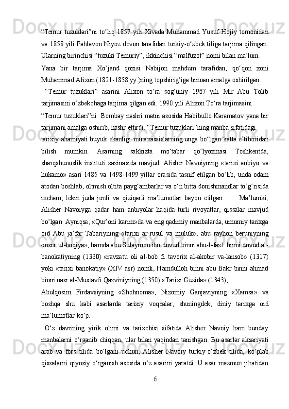 “Temur   tuzuklari”ni   to‘liq   1857   yili   Xivada   Muhammad   Yusuf   Hojiy   tomonidan
va 1858 yili Pahlavon Niyoz devon tarafidan turkiy-o‘zbek tiliga tarjima qilingan.
Ularning birinchisi “tuzuki Temuriy”, ikkinchisi “malfuzot” nomi bilan ma’lum. 
Yana   bir   tarjima   Xo‘jand   qozisi   Nabijon   mahdum   tarafidan,   qo‘qon   xoni
Muhammad Alixon (1821-1858 yy.)ning topshirig‘iga binoan amalga oshirilgan. 
  “Temur   tuzuklari”   asarini   Alixon   to‘ra   sog‘uniy   1967   yili   Mir   Abu   Tolib
tarjimasini o‘zbekchaga tarjima qilgan edi. 1990 yili Alixon To‘ra tarjimasini 
“Temur tuzuklari”ni   Bombay nashri matni asosida Habibullo Karamatov yana bir
tarjimani amalga oshirib, nashr ettirdi. “Temur tuzuklari”ning manba sifatidagi 
tarixiy ahamiyati buyuk ekanligi mutaxassislarning unga bo‘lgan katta e’tiboridan
bilish   mumkin.   Asarning   sakkizta   mo‘tabar   qo‘lyozmasi   Toshkentda,
sharqshunoslik   instituti   xazinasida   mavjud.   Alisher   Navoiyning   «tarixi   anbiyo   va
hukamo» asari  1485 va 1498-1499 yillar orasida tasnif  etilgan bo‘lib, unda odam
atodan boshlab, oltmish oltita payg‘ambarlar va o‘n bitta donishmandlar to‘g‘risida
ixcham,   lekin   juda   jonli   va   qiziqarli   ma’lumotlar   bayon   etilgan.           Ma’lumki,
Alisher   Navoiyga   qadar   ham   anbiyolar   haqida   turli   rivoyatlar,   qissalar   mavjud
bo‘lgan. Ayniqsa, «Qur’oni karim»da va eng qadimiy manbalarda, umumiy tarixga
oid   Abu   ja’far   Tabariyning   «tarixi   ar-rusul   va   muluk»,   abu   rayhon   beruniyning
«osor ul-boqiya», hamda abu Sulaymon ibn dovud binni abu-l-fazl  binni dovud al-
banokatiyning   (1330)   «ravzatu   oli   al-bob   fi   tavorix   al-akobir   va-lansob»   (1317)
yoki «tarixi banokatiy» (XIV asr) nomli, Hamdulloh binni abu Bakr binni ahmad
binni nasr al-Mustavfi Qazviniyning (1350) «Tarixi Guzida» (1343), 
Abulqosim   Firdavsiyning   «Shohnoma»,   Nizomiy   Ganjaviyning   «Xamsa»   va
boshqa   shu   kabi   asarlarda   tarixiy   voqealar,   shuningdek,   diniy   tarixga   oid
ma’lumotlar ko‘p.
  O‘z   davrining   yirik   olimi   va   tarixchisi   sifatida   Alisher   Navoiy   ham   bunday
manbalarni o‘rganib chiqqan, ular  bilan yaqindan tanishgan. Bu asarlar  aksariyati
arab   va   fors   tilida   bo‘lgani   uchun,   Alisher   Navoiy   turkiy-o‘zbek   tilida,   ko‘plab
qissalarni   qiyosiy   o‘rganish   asosida   o‘z   asarini   yaratdi.   U   asar   mazmun   jihatidan
6  
  