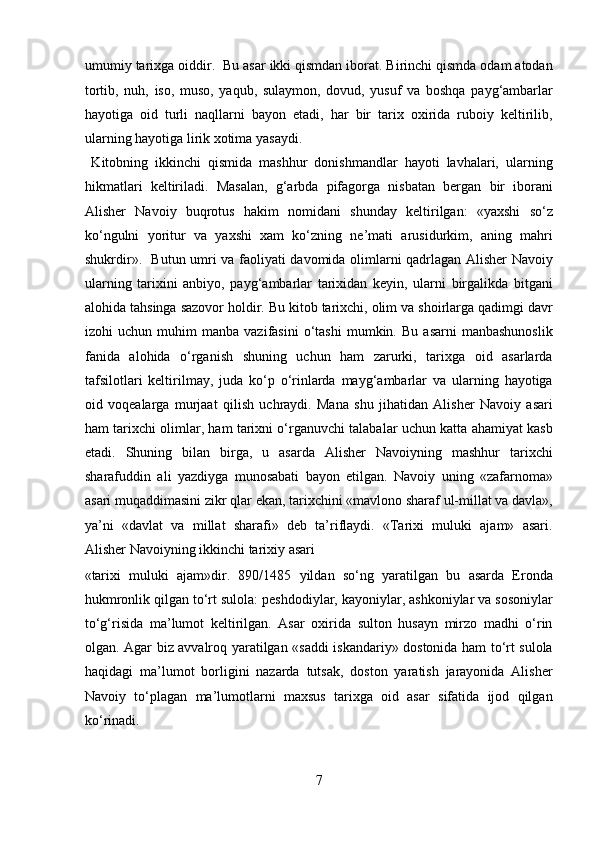 umumiy tarixga oiddir.  Bu asar ikki qismdan iborat. Birinchi qismda odam atodan
tortib,   nuh,   iso,   muso,   yaqub,   sulaymon,   dovud,   yusuf   va   boshqa   payg‘ambarlar
hayotiga   oid   turli   naqllarni   bayon   etadi,   har   bir   tarix   oxirida   ruboiy   keltirilib,
ularning hayotiga lirik xotima yasaydi.        
  Kitobning   ikkinchi   qismida   mashhur   donishmandlar   hayoti   lavhalari,   ularning
hikmatlari   keltiriladi.   Masalan,   g‘arbda   pifagorga   nisbatan   bergan   bir   iborani
Alisher   Navoiy   buqrotus   hakim   nomidani   shunday   keltirilgan:   «yaxshi   so‘z
ko‘ngulni   yoritur   va   yaxshi   xam   ko‘zning   ne’mati   arusidurkim,   aning   mahri
shukrdir».   Butun umri va faoliyati davomida olimlarni qadrlagan Alisher Navoiy
ularning   tarixini   anbiyo,   payg‘ambarlar   tarixidan   keyin,   ularni   birgalikda   bitgani
alohida tahsinga sazovor holdir. Bu kitob tarixchi, olim va shoirlarga qadimgi davr
izohi   uchun   muhim   manba   vazifasini   o‘tashi   mumkin.   Bu   asarni   manbashunoslik
fanida   alohida   o‘rganish   shuning   uchun   ham   zarurki,   tarixga   oid   asarlarda
tafsilotlari   keltirilmay,   juda   ko‘p   o‘rinlarda   mayg‘ambarlar   va   ularning   hayotiga
oid   voqealarga   murjaat   qilish   uchraydi.   Mana   shu   jihatidan   Alisher   Navoiy   asari
ham tarixchi olimlar, ham tarixni o‘rganuvchi talabalar uchun katta ahamiyat kasb
etadi.   Shuning   bilan   birga,   u   asarda   Alisher   Navoiyning   mashhur   tarixchi
sharafuddin   ali   yazdiyga   munosabati   bayon   etilgan.   Navoiy   uning   «zafarnoma»
asari muqaddimasini zikr qlar ekan, tarixchini «mavlono sharaf ul-millat va davla»,
ya’ni   «davlat   va   millat   sharafi»   deb   ta’riflaydi.   «Tarixi   muluki   ajam»   asari.
Alisher Navoiyning ikkinchi tarixiy asari 
«tarixi   muluki   ajam»dir.   890/1485   yildan   so‘ng   yaratilgan   bu   asarda   Eronda
hukmronlik qilgan to‘rt sulola: peshdodiylar, kayoniylar, ashkoniylar va sosoniylar
to‘g‘risida   ma’lumot   keltirilgan.   Asar   oxirida   sulton   husayn   mirzo   madhi   o‘rin
olgan. Agar biz avvalroq yaratilgan «saddi iskandariy» dostonida ham to‘rt sulola
haqidagi   ma’lumot   borligini   nazarda   tutsak,   doston   yaratish   jarayonida   Alisher
Navoiy   to‘plagan   ma’lumotlarni   maxsus   tarixga   oid   asar   sifatida   ijod   qilgan
ko‘rinadi.            
7  
  