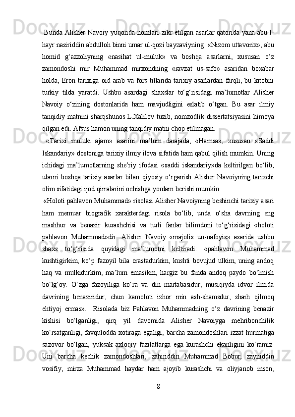   Bunda Alisher  Navoiy yuqorida nomlari  zikr etilgan asarlar qatorida yana abu-l-
hayr nasiriddin abdulloh binni umar ul-qozi bayzaviyning  «Nizom uttavorix», abu
homid   g‘azzoliyning   «nasihat   ul-muluk»   va   boshqa   asarlarni,   xususan   o‘z
zamondoshi   mir   Muhammad   mirxondning   «ravzat   us-safo»   asaridan   boxabar
holda,   Eron   tarixiga   oid   arab   va   fors   tillarida   tarixiy   asarlardan   farqli,   bu   kitobni
turkiy   tilda   yaratdi.   Ushbu   asardagi   shaxslar   to‘g‘risidagi   ma’lumotlar   Alisher
Navoiy   o‘zining   dostonlarida   ham   mavjudligini   eslatib   o‘tgan.   Bu   asar   ilmiy
tanqidiy matnini sharqshunos L.Xalilov tuzib, nomzodlik dissertatsiyasini  himoya
qilgan edi. Afsus hamon uning tanqidiy matni chop etilmagan.   
  «Tarixi   muluki   ajam»   asarini   ma’lum   darajada,   «Hamsa»,   xususan   «Saddi
Iskandariy» dostoniga tarixiy ilmiy ilova sifatida ham qabul qilish mumkin. Uning
ichidagi   ma’lumotlarning   she’riy   ifodasi   «saddi   iskandariy»da   keltirilgan   bo‘lib,
ularni   boshqa   tarixiy   asarlar   bilan   qiyosiy   o‘rganish   Alisher   Navoiyning   tarixchi
olim sifatidagi ijod qirralarini ochishga yordam berishi mumkin.  
 «Holoti pahlavon Muhammad» risolasi Alisher Navoiyning beshinchi tarixiy asari
ham   memuar   biografik   xarakterdagi   risola   bo‘lib,   unda   o‘sha   davrning   eng
mashhur   va   benazir   kurashchisi   va   turli   fanlar   bilimdoni   to‘g‘risidagi   «holoti
pahlavon   Muhammad»dir.   Alisher   Navoiy   «majolis   un-nafoyis»   asarida   ushbu
shaxs   to‘g‘risida   quyidagi   ma’lumotni   keltiradi:   «pahlavon   Muhammad
kushtigirkim,   ko‘p   fazoyil   bila   orastadurkim,   kushti   bovujud   ulkim,   uning   andoq
haq   va   mulkidurkim,   ma’lum   emasikm,   hargiz   bu   fanda   andoq   paydo   bo‘lmish
bo‘lg‘oy.   O‘zga   fazoyiliga   ko‘ra   va   din   martabasidur,   musiqiyda   idvor   ilmida
davrining   benaziridur,   chun   kamoloti   izhor   min   ash-shamsdur,   sharh   qilmoq
ehtiyoj   ermas».     Risolada   biz   Pahlavon   Muhammadning   o‘z   davrining   benazir
kishisi   bo‘lganligi,   qirq   yil   davomida   Alisher   Navoiyga   mehribonchilik
ko‘rsatganligi, favqulodda xotiraga egaligi, barcha zamondoshlari  izzat hurmatiga
sazovor   bo‘lgan,   yuksak   axloqiy   fazilatlarga   ega   kurashchi   ekanligini   ko‘ramiz.
Uni   barcha   kechik   zamondoshlari,   zahiriddin   Muhammad   Bobur,   zayniddin
vosifiy,   mirza   Muhammad   haydar   ham   ajoyib   kurashchi   va   oliyjanob   inson,
8  
  