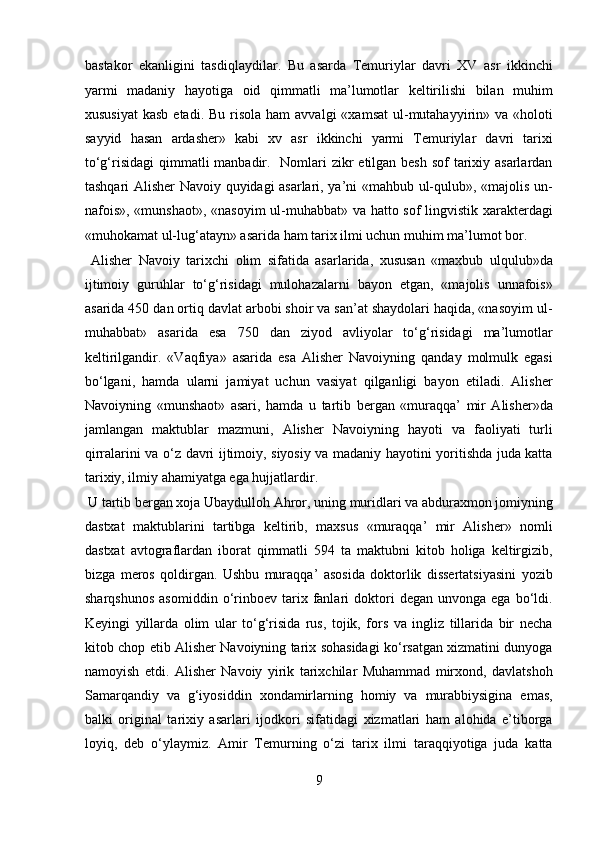 bastakor   ekanligini   tasdiqlaydilar.   Bu   asarda   Temuriylar   davri   XV   asr   ikkinchi
yarmi   madaniy   hayotiga   oid   qimmatli   ma’lumotlar   keltirilishi   bilan   muhim
xususiyat  kasb  etadi.  Bu  risola  ham  avvalgi   «xamsat  ul-mutahayyirin»  va «holoti
sayyid   hasan   ardasher»   kabi   xv   asr   ikkinchi   yarmi   Temuriylar   davri   tarixi
to‘g‘risidagi  qimmatli  manbadir.   Nomlari zikr  etilgan besh sof  tarixiy asarlardan
tashqari Alisher Navoiy quyidagi asarlari, ya’ni «mahbub ul-qulub», «majolis un-
nafois», «munshaot», «nasoyim  ul-muhabbat» va hatto sof lingvistik xarakterdagi
«muhokamat ul-lug‘atayn» asarida ham tarix ilmi uchun muhim ma’lumot bor.
  Alisher   Navoiy   tarixchi   olim   sifatida   asarlarida,   xususan   «maxbub   ulqulub»da
ijtimoiy   guruhlar   to‘g‘risidagi   mulohazalarni   bayon   etgan,   «majolis   unnafois»
asarida 450 dan ortiq davlat arbobi shoir va san’at shaydolari haqida, «nasoyim ul-
muhabbat»   asarida   esa   750   dan   ziyod   avliyolar   to‘g‘risidagi   ma’lumotlar
keltirilgandir.   «Vaqfiya»   asarida   esa   Alisher   Navoiyning   qanday   molmulk   egasi
bo‘lgani,   hamda   ularni   jamiyat   uchun   vasiyat   qilganligi   bayon   etiladi.   Alisher
Navoiyning   «munshaot»   asari,   hamda   u   tartib   bergan   «muraqqa’   mir   Alisher»da
jamlangan   maktublar   mazmuni,   Alisher   Navoiyning   hayoti   va   faoliyati   turli
qirralarini va o‘z davri ijtimoiy, siyosiy va madaniy hayotini yoritishda juda katta
tarixiy, ilmiy ahamiyatga ega hujjatlardir.       
 U tartib bergan xoja Ubaydulloh Ahror, uning muridlari va abduraxmon jomiyning
dastxat   maktublarini   tartibga   keltirib,   maxsus   «muraqqa’   mir   Alisher»   nomli
dastxat   avtograflardan   iborat   qimmatli   594   ta   maktubni   kitob   holiga   keltirgizib,
bizga   meros   qoldirgan.   Ushbu   muraqqa’   asosida   doktorlik   dissertatsiyasini   yozib
sharqshunos   asomiddin  o‘rinboev  tarix  fanlari   doktori   degan   unvonga   ega  bo‘ldi.
Keyingi   yillarda   olim   ular   to‘g‘risida   rus,   tojik,   fors   va   ingliz   tillarida   bir   necha
kitob chop etib Alisher Navoiyning tarix sohasidagi ko‘rsatgan xizmatini dunyoga
namoyish   etdi.   Alisher   Navoiy   yirik   tarixchilar   Muhammad   mirxond,   davlatshoh
Samarqandiy   va   g‘iyosiddin   xondamirlarning   homiy   va   murabbiysigina   emas,
balki   original   tarixiy   asarlari   ijodkori   sifatidagi   xizmatlari   ham   alohida   e’tiborga
loyiq,   deb   o‘ylaymiz.   Amir   Temurning   o‘zi   tarix   ilmi   taraqqiyotiga   juda   katta
9  
  