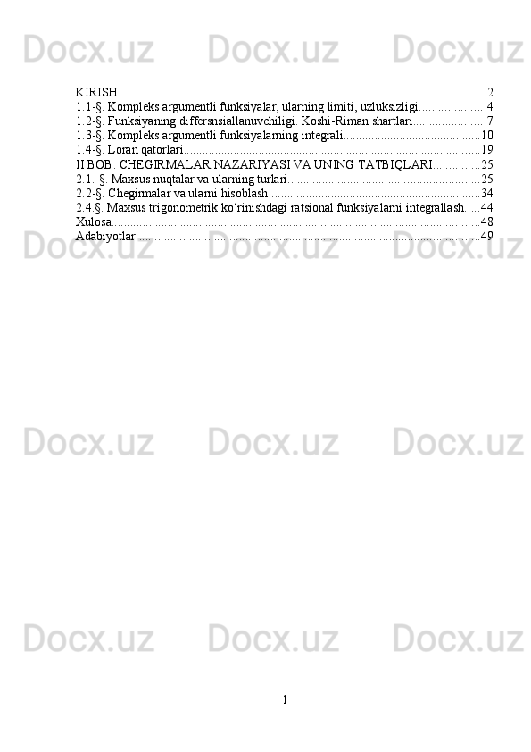KIRISH ...................................................................................................................... 2
1.1-§. Kompleks argumentli funksiyalar, ularning limiti, uzluksizligi ..................... 4
1.2-§. Funksiyaning differsnsiallanuvchiligi. Koshi-Riman shartlari ....................... 7
1.3-§. Kompleks argumentli funksiyalarning integrali ............................................ 10
1.4-§. Loran qatorlari. .............................................................................................. 19
II BOB. CHEGIRMALAR NAZARIYASI VA UNING TATBIQLARI ............... 25
2.1.-§. Maxsus nuqtalar va ularning turlari ............................................................. 25
2.2-§. Chegirmalar va ularni hisoblash .................................................................... 34
2.4.§. Maxsus trigonometrik ko‘rinishdagi ratsional funksiyalarni integrallash ..... 44
Xulosa ...................................................................................................................... 48
Adabiyotlar .............................................................................................................. 49
1