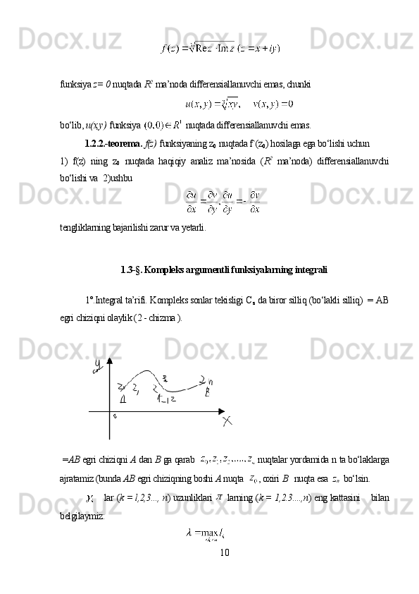 funksiya  z= 0   nuqtada  R 2
  ma’noda differensiallanuvchi emas, chunki
bo‘lib,  и(х,у)   funksiya    nuqtada differensiallanuvchi emas.
1.2.2.-teorema.   f(z)   funksiyaning  z
0   nuqtada f`(z
0 ) hosilaga ega bo‘lishi uchun
1)   f(z)   ning   z
0   nuqtada   haqiqiy   analiz   ma’nosida   ( R 2  
ma’noda)   differensiallanuvchi
bo‘lishi va    2)ushbu
tengliklarning bajarilishi zarur va yetarli. 
1.3-§. Kompleks argumentli funksiyalarning integrali
1°.Integral ta’rifi. Kompleks sonlar tekisligi  C
z   da biror silliq (bo‘lakli silliq)   =  АВ
egri chiziqni olaylik (2 - chizma ).
 = АВ  egri chiziqni  А  dan  В  ga qarab  
  nuqtalar yordamida  n  ta bo‘laklarga
ajratamiz (bunda  АВ  egri chiziqning boshi  А  nuqta   ,  oxiri  В    nuqta esa   z
n     bo‘lsin.
      lar  ( k = l,2,3..., n )  uzunliklari    larning  ( k = 1,2.3....,n )  eng kattasini     bilan
belgilaymiz:
10 