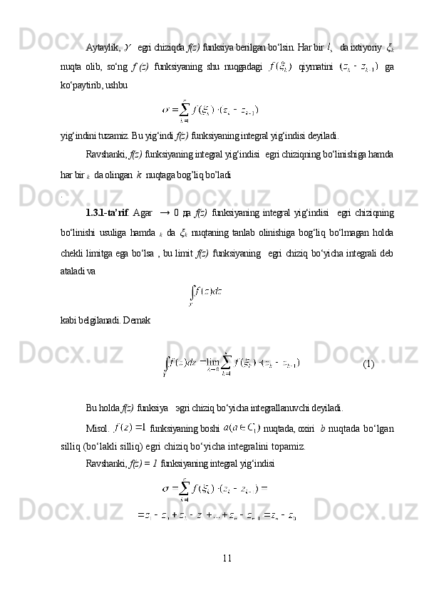 Aytaylik,     egri chiziqda  f(z)  funksiya berilgan bo‘lsin. Har bir    da ixtiyoriy   ξ
k
nuqta   olib,   so‘ng   f   (z)   funksiyaning   shu   nuqgadagi     qiymatini     ga
ko‘paytirib, ushbu
yig‘indini tuzamiz. Bu yig‘indi  f(z)   funksiyaning integral yig‘indisi deyiladi.
Ravshanki,  f(z)   funksiyaning integral yig‘indisi    egri chiziqning bo‘linishiga hamda
har bir  
k    da olingan   k   nuqtaga bog’liq bo’ladi
.
1. 3.1-ta’rif . Agar     →   0   да   f(z)   funksiyaning integral  yig‘indisi     egri chiziqning
bo‘linishi   usuliga   hamda   
k   da   ξ
k   nuqtaning   tanlab   olinishiga   bog‘liq   bo‘lmagan   holda
chekli limitga ega bo‘lsa , bu limit   f(z)   funksiyaning     egri chiziq bo‘yicha integrali deb
ataladi va 
kabi belgilanadi. Demak
(1)
Bu holda  f(z)   funksiya       эgri chiziq bo‘yicha integrallanuvchi deyiladi.
Misol.    funksiyaning boshi   nuqtada, oxiri    b  nuqtada bo‘lgan
silliq (bo‘lakli silliq) egri chiziq bo‘yicha integralini topamiz.
Ravshanki,  f (z)  = 1   funksiyaning integral yig‘indisi
                            
11 