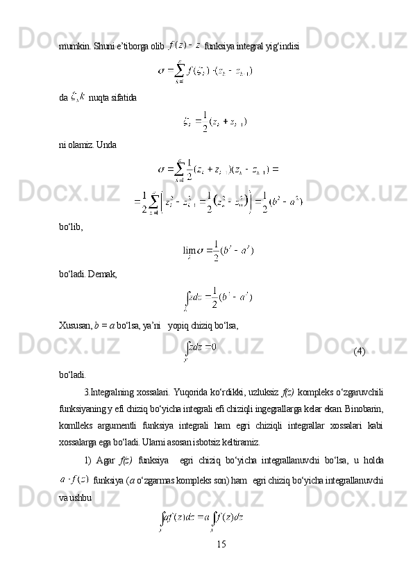 mumkin. Shuni e’tiborga olib    funksiya integral yig‘indisi
da    nuqta sifatida
ni olamiz. Unda
bo‘lib,
bo‘ladi. Demak,
Xususan,  b =  а  bo‘lsa, ya’ni      yopiq chiziq bo‘lsa,
(4)
bo‘ladi.
3.Integralning xossalari. Yuqorida ko‘rdikki, uzluksiz   f(z)   kompleks o‘zgaruvchili
funksiyaning y efi chiziq bo‘yicha integrali efi chiziqli ingegrallarga kelar ekan. Binobarin,
komlleks   argumentli   funksiya   integrali   ham   egri   chiziqli   integrallar   xossalari   kabi
xossalarga ega bo‘ladi. Ularni asosan isbotsiz keltiramiz.
1)   Agar   f(z)   funksiya     egri   chiziq   bo‘yicha   integrallanuvchi   bo‘lsa,   u   holda
  funksiya  ( а  o‘zgarmas kompleks son) ham    egri chiziq bo‘yicha integrallanuvchi
va ushbu 
15