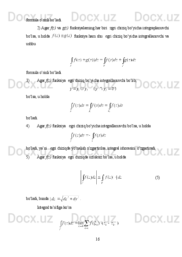 formula o‘rinli bo‘ladi.
2) Agar  f(z)   va  g(z)   funksiyalarning har biri    zgri chiziq bo‘yicha integraplanuvchi
bo‘lsa, u holda     funksiya ham shu     egri chiziq bo‘yicha integrallanuvchi va
ushbu
formula o‘rinli bo‘ladi.
3) Agar  f(z)   funksiya    egri chiziq bo‘yicha integrallanuvchi bo‘lib,
bo‘lsa,  u  holda
bo‘ladi.
4) Agar  f(z)   funksiya      egri chiziq bo‘yicha integrallanuvchi bo‘lsa,  u  holda
bo‘ladi, ya’ni      egri chiziqda yo‘nalish o‘zgartirilsa, integral ishorasini  o‘zgartiradi.
5) Agar  f(z)   funksiya    egri chiziqda uzluksiz bo‘lsa, u holda
           (5)
bo‘ladi, bunda  . 
Integral ta’rifiga ko‘ra
16 