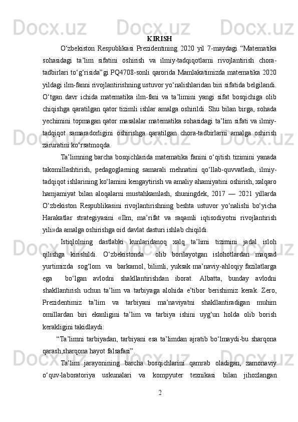 KIRISH
O‘zbekiston   Respublikasi   Prezidentining   2020   yil   7-maydagi   “Matematika
sohasidagi   ta’lim   sifatini   oshirish   va   ilmiy-tadqiqotlarni   rivojlantirish   chora-
tadbirlari to‘g‘risida”gi PQ4708-sonli qarorida Mamlakatimizda matematika 2020
yildagi ilm-fanni rivojlantirishning ustuvor yo‘nalishlaridan biri sifatida belgilandi.
O‘tgan   davr   ichida   matematika   ilm-fani   va   ta’limini   yangi   sifat   bosqichiga   olib
chiqishga  qaratilgan  qator   tizimli   ishlar   amalga  oshirildi.  Shu  bilan   birga,  sohada
yechimini topmagan qator masalalar matematika sohasidagi  ta’lim sifati va ilmiy-
tadqiqot   samaradorligini   oshirishga   qaratilgan   chora-tadbirlarni   amalga   oshirish
zaruratini ko‘rsatmoqda.
Ta’limning barcha bosqichlarida matematika fanini o‘qitish tizimini yanada
takomillashtirish,   pedagoglarning   samarali   mehnatini   qo‘llab-quvvatlash,   ilmiy-
tadqiqot ishlarining ko‘lamini kengaytirish va amaliy ahamiyatini oshirish, xalqaro
hamjamiyat   bilan   aloqalarni   mustahkamlash,   shuningdek,   2017   —   2021   yillarda
O‘zbekiston   Respublikasini   rivojlantirishning   beshta   ustuvor   yo‘nalishi   bo‘yicha
Harakatlar   strategiyasini   «Ilm,   ma’rifat   va   raqamli   iqtisodiyotni   rivojlantirish
yili»da amalga oshirishga oid davlat dasturi ishlab chiqildi.
Istiqlolning     dastlabki     kunlaridanoq     xalq     ta’limi     tizimini     jadal     isloh
qilishga   kirishildi.   O‘zbekistonda     olib   borilayotgan   islohotlardan   maqsad
yurtimizda   sog‘lom    va   barkamol, bilimli, yuksak ma’naviy-ahloqiy fazilatlarga
ega     bo‘lgan   avlodni   shakllantirishdan   iborat.   Albatta,   bunday   avlodni
shakllantirish   uchun   ta’lim   va   tarbiyaga   alohida   e’tibor   berishimiz   kerak.   Zero,
Prezidentimiz   ta’lim   va   tarbiyani   ma’naviyatni   shakllantiradigan   muhim
omillardan   biri   ekanligini   ta’lim   va   tarbiya   ishini   uyg‘un   holda   olib   borish
kerakligini takidlaydi:
          “Ta’limni   tarbiyadan,   tarbiyani   esa   ta’limdan   ajratib   bo‘lmaydi-bu   sharqona
qarash,sharqona hayot falsafasi”.
Ta’lim   jarayonining   barcha   bosqichlarini   qamrab   oladigan,   zamonaviy
o‘quv-laboratoriya   uskunalari   va   kompyuter   texnikasi   bilan   jihozlangan
2 